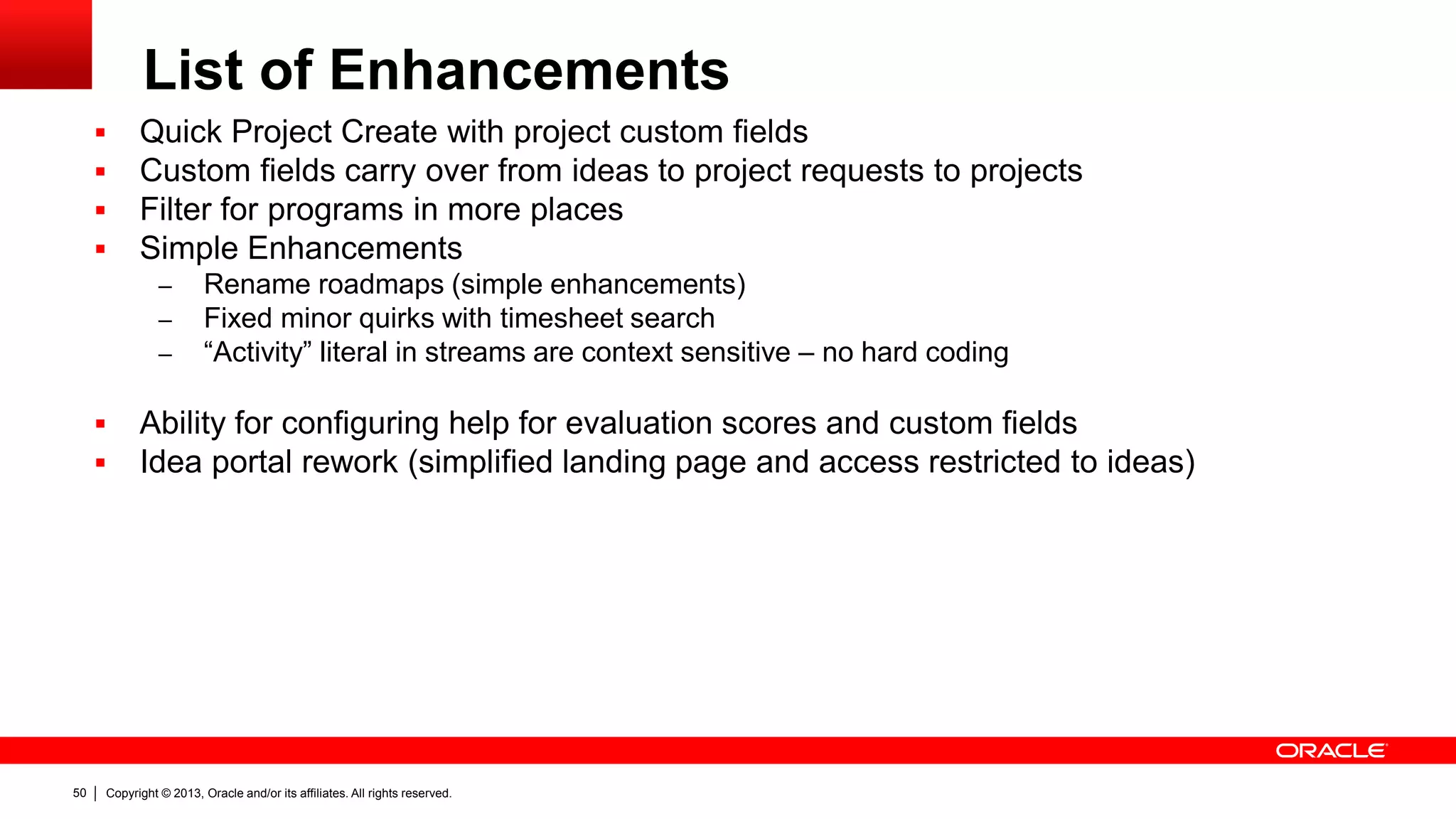Copyright © 2013, Oracle and/or its affiliates. All rights reserved.50
List of Enhancements
 Quick Project Create with project custom fields
 Custom fields carry over from ideas to project requests to projects
 Filter for programs in more places
 Simple Enhancements
– Rename roadmaps (simple enhancements)
– Fixed minor quirks with timesheet search
– “Activity” literal in streams are context sensitive – no hard coding
 Ability for configuring help for evaluation scores and custom fields
 Idea portal rework (simplified landing page and access restricted to ideas)
 