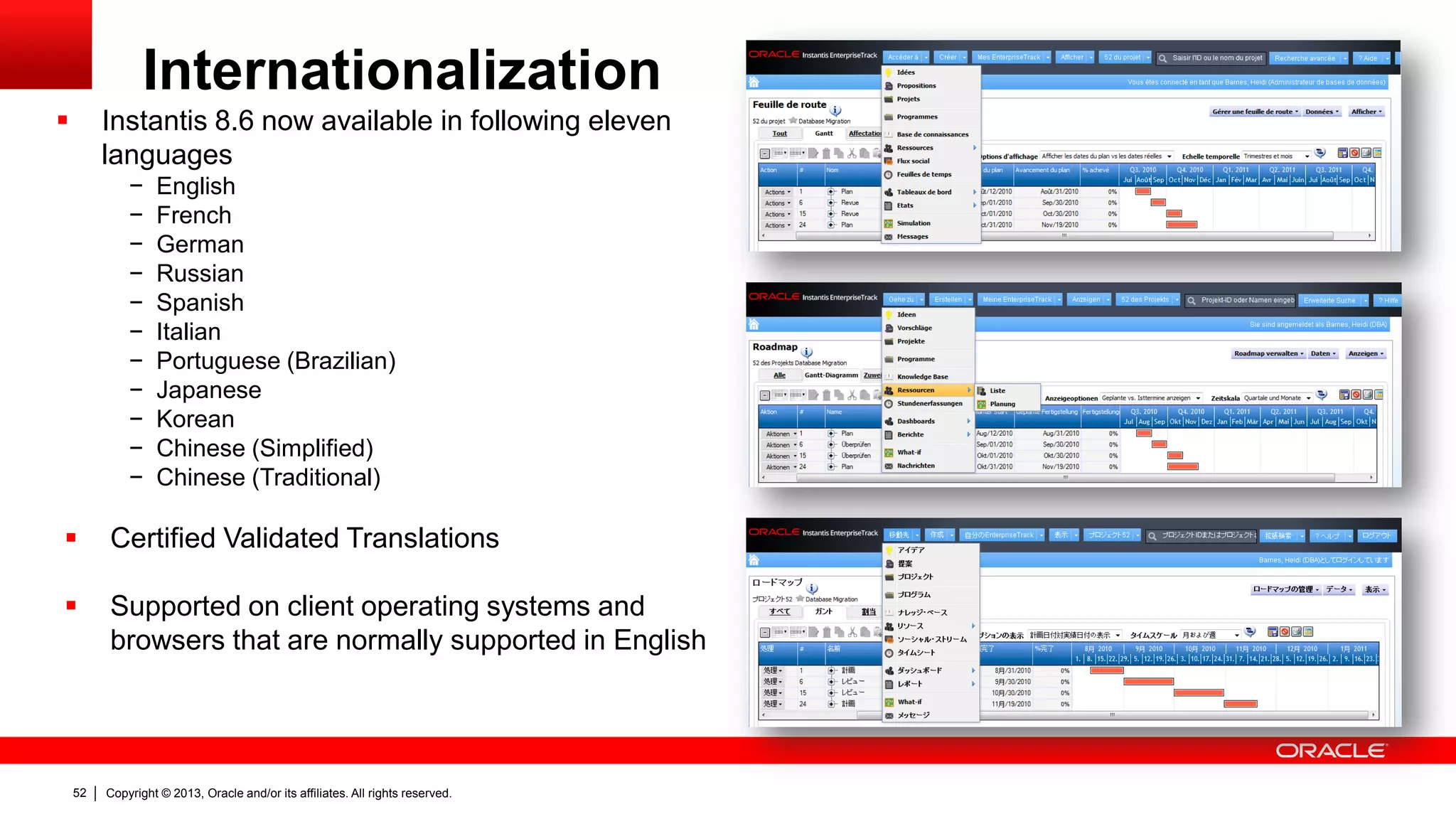 Copyright © 2013, Oracle and/or its affiliates. All rights reserved.52
Internationalization
 Instantis 8.6 now available in following eleven
languages
− English
− French
− German
− Russian
− Spanish
− Italian
− Portuguese (Brazilian)
− Japanese
− Korean
− Chinese (Simplified)
− Chinese (Traditional)
 Certified Validated Translations
 Supported on client operating systems and
browsers that are normally supported in English
 