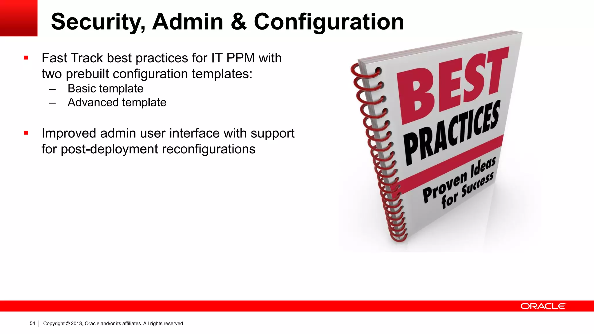 Copyright © 2013, Oracle and/or its affiliates. All rights reserved.54
Security, Admin & Configuration
 Fast Track best practices for IT PPM with
two prebuilt configuration templates:
– Basic template
– Advanced template
 Improved admin user interface with support
for post-deployment reconfigurations
 