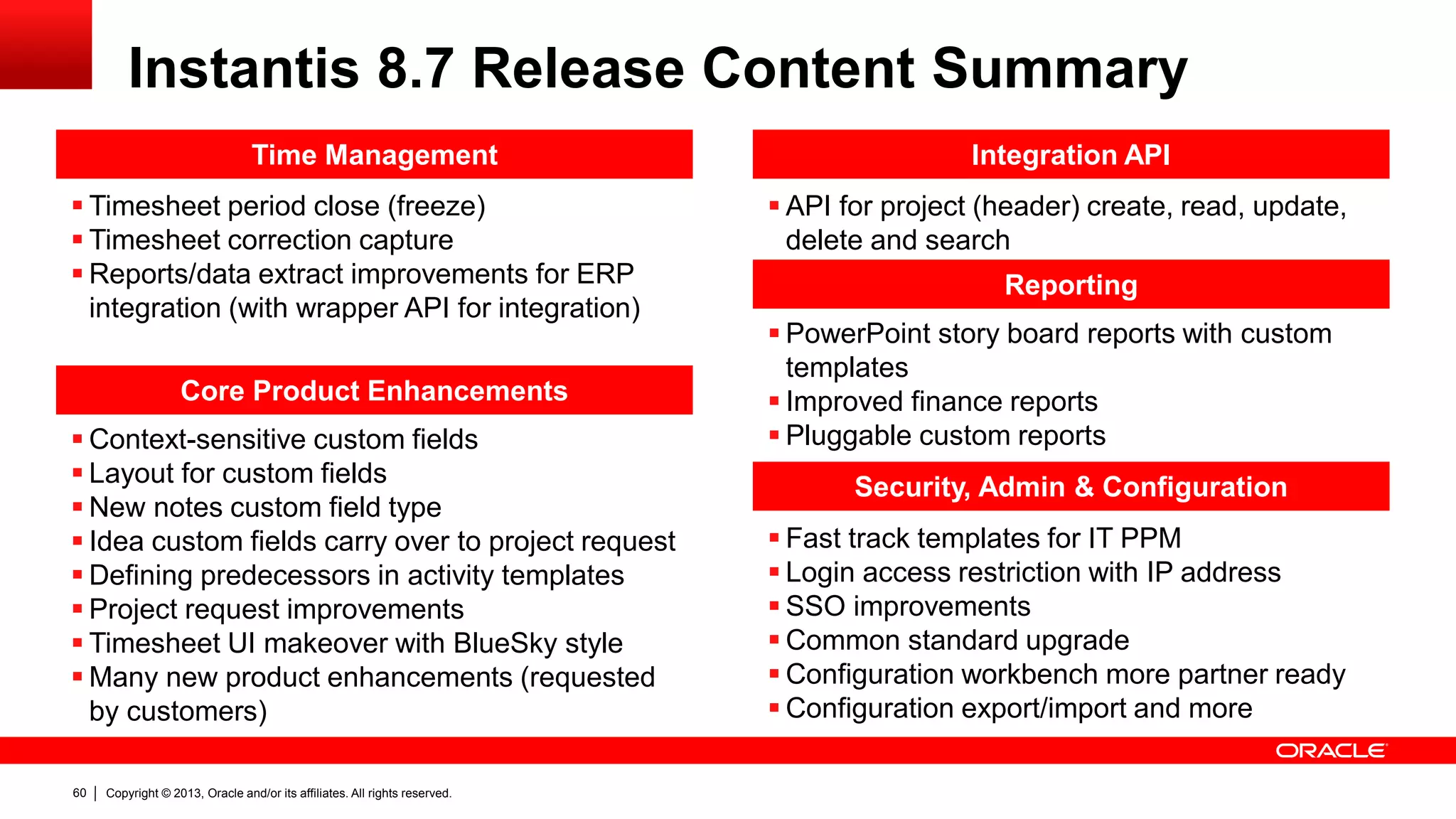 Copyright © 2013, Oracle and/or its affiliates. All rights reserved.60
Time Management
 Timesheet period close (freeze)
 Timesheet correction capture
 Reports/data extract improvements for ERP
integration (with wrapper API for integration)
Reporting
 PowerPoint story board reports with custom
templates
 Improved finance reports
 Pluggable custom reports
 API for project (header) create, read, update,
delete and search
Integration API
Security, Admin & Configuration
 Fast track templates for IT PPM
 Login access restriction with IP address
 SSO improvements
 Common standard upgrade
 Configuration workbench more partner ready
 Configuration export/import and more
Instantis 8.7 Release Content Summary
Core Product Enhancements
 Context-sensitive custom fields
 Layout for custom fields
 New notes custom field type
 Idea custom fields carry over to project request
 Defining predecessors in activity templates
 Project request improvements
 Timesheet UI makeover with BlueSky style
 Many new product enhancements (requested
by customers)
 