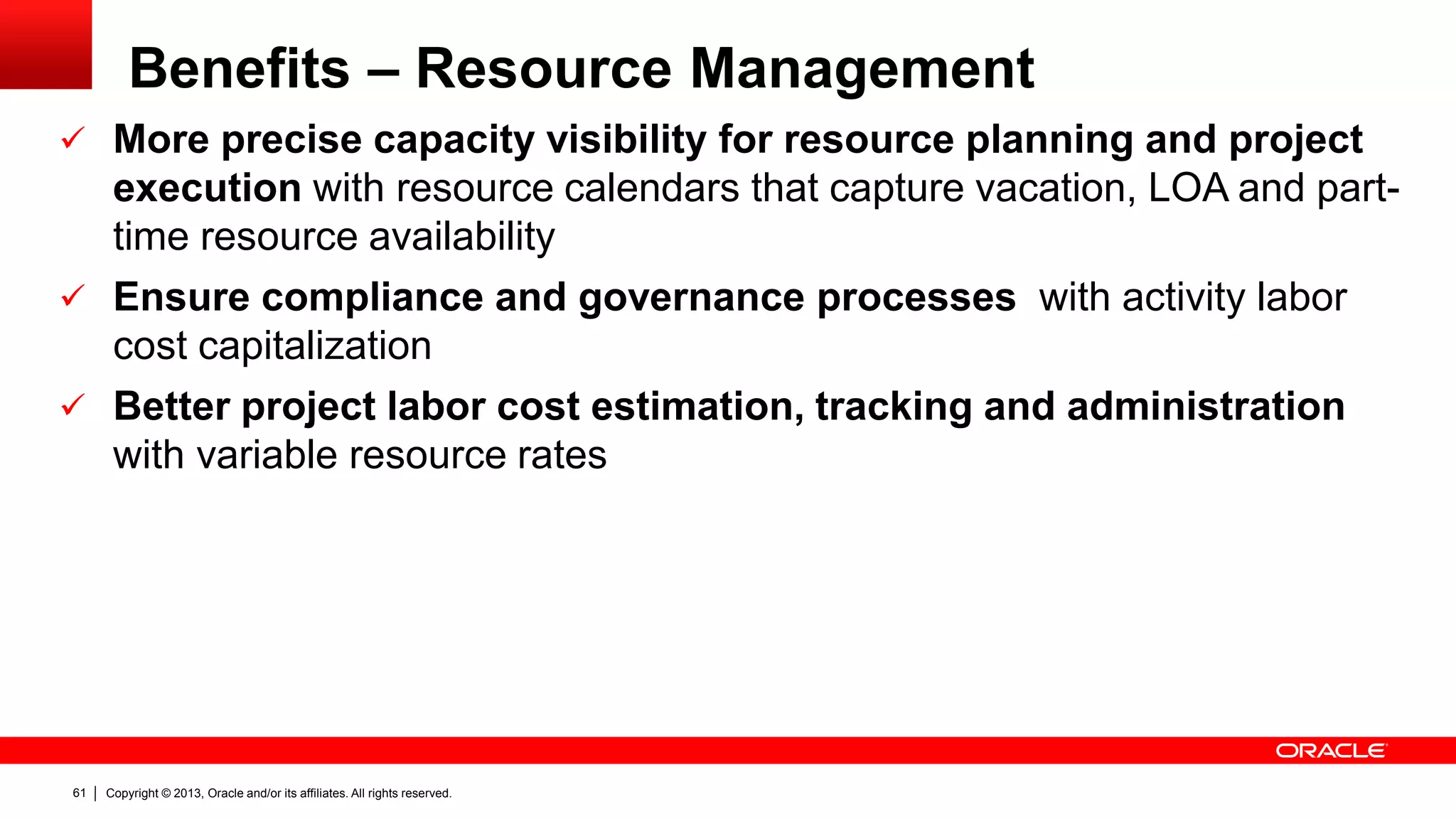 Copyright © 2013, Oracle and/or its affiliates. All rights reserved.61
Benefits – Resource Management
 More precise capacity visibility for resource planning and project
execution with resource calendars that capture vacation, LOA and part-
time resource availability
 Ensure compliance and governance processes with activity labor
cost capitalization
 Better project labor cost estimation, tracking and administration
with variable resource rates
 