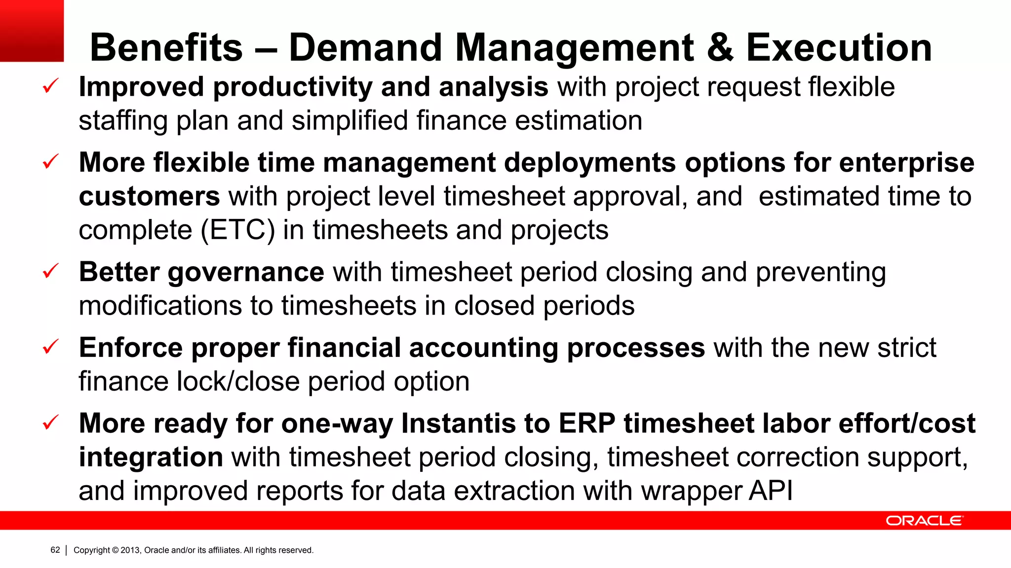 Copyright © 2013, Oracle and/or its affiliates. All rights reserved.62
Benefits – Demand Management & Execution
 Improved productivity and analysis with project request flexible
staffing plan and simplified finance estimation
 More flexible time management deployments options for enterprise
customers with project level timesheet approval, and estimated time to
complete (ETC) in timesheets and projects
 Better governance with timesheet period closing and preventing
modifications to timesheets in closed periods
 Enforce proper financial accounting processes with the new strict
finance lock/close period option
 More ready for one-way Instantis to ERP timesheet labor effort/cost
integration with timesheet period closing, timesheet correction support,
and improved reports for data extraction with wrapper API
 