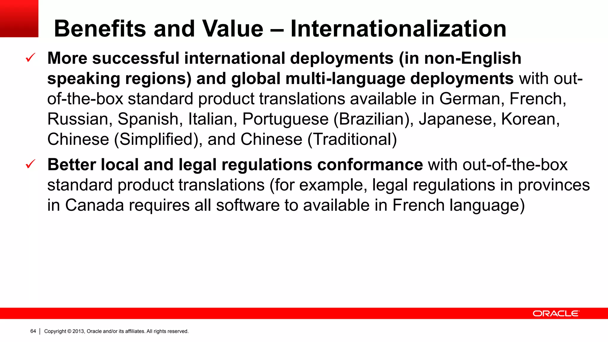 Copyright © 2013, Oracle and/or its affiliates. All rights reserved.64
Benefits and Value – Internationalization
 More successful international deployments (in non-English
speaking regions) and global multi-language deployments with out-
of-the-box standard product translations available in German, French,
Russian, Spanish, Italian, Portuguese (Brazilian), Japanese, Korean,
Chinese (Simplified), and Chinese (Traditional)
 Better local and legal regulations conformance with out-of-the-box
standard product translations (for example, legal regulations in provinces
in Canada requires all software to available in French language)
 
