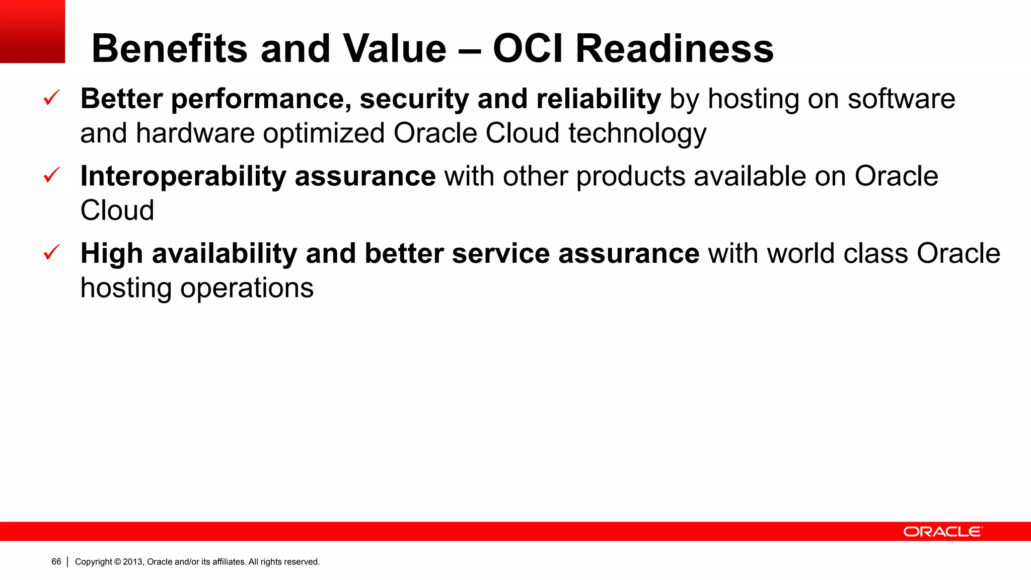 Copyright © 2013, Oracle and/or its affiliates. All rights reserved.66
Benefits and Value – OCI Readiness
 Better performance, security and reliability by hosting on software
and hardware optimized Oracle Cloud technology
 Interoperability assurance with other products available on Oracle
Cloud
 High availability and better service assurance with world class Oracle
hosting operations
 