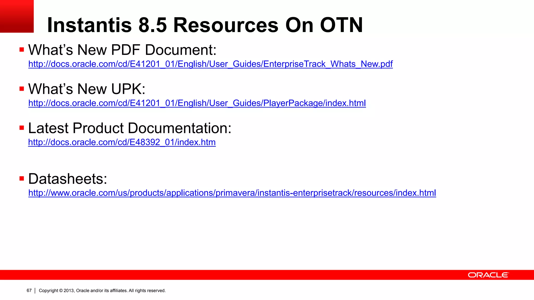 Copyright © 2013, Oracle and/or its affiliates. All rights reserved.67
Instantis 8.5 Resources On OTN
 What’s New PDF Document:
http://docs.oracle.com/cd/E41201_01/English/User_Guides/EnterpriseTrack_Whats_New.pdf
 What’s New UPK:
http://docs.oracle.com/cd/E41201_01/English/User_Guides/PlayerPackage/index.html
 Latest Product Documentation:
http://docs.oracle.com/cd/E48392_01/index.htm
 Datasheets:
http://www.oracle.com/us/products/applications/primavera/instantis-enterprisetrack/resources/index.html
 