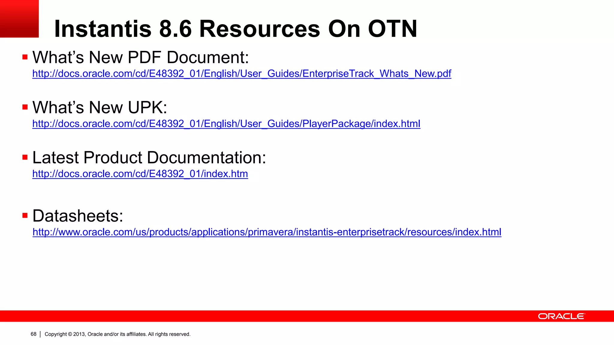 Copyright © 2013, Oracle and/or its affiliates. All rights reserved.68
Instantis 8.6 Resources On OTN
 What’s New PDF Document:
http://docs.oracle.com/cd/E48392_01/English/User_Guides/EnterpriseTrack_Whats_New.pdf
 What’s New UPK:
http://docs.oracle.com/cd/E48392_01/English/User_Guides/PlayerPackage/index.html
 Latest Product Documentation:
http://docs.oracle.com/cd/E48392_01/index.htm
 Datasheets:
http://www.oracle.com/us/products/applications/primavera/instantis-enterprisetrack/resources/index.html
 