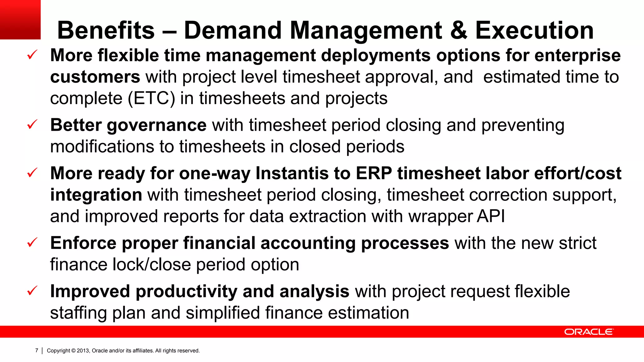 Copyright © 2013, Oracle and/or its affiliates. All rights reserved.7
Benefits – Demand Management & Execution
 More flexible time management deployments options for enterprise
customers with project level timesheet approval, and estimated time to
complete (ETC) in timesheets and projects
 Better governance with timesheet period closing and preventing
modifications to timesheets in closed periods
 More ready for one-way Instantis to ERP timesheet labor effort/cost
integration with timesheet period closing, timesheet correction support,
and improved reports for data extraction with wrapper API
 Enforce proper financial accounting processes with the new strict
finance lock/close period option
 Improved productivity and analysis with project request flexible
staffing plan and simplified finance estimation
 