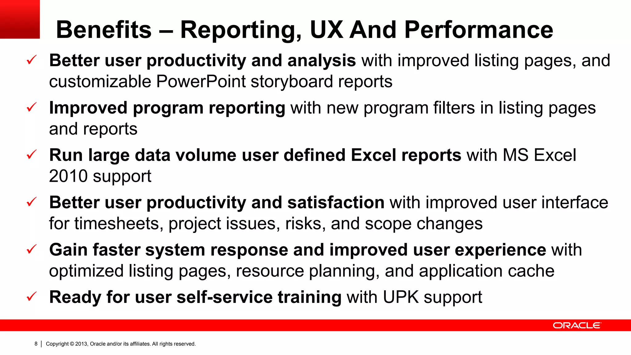 Copyright © 2013, Oracle and/or its affiliates. All rights reserved.8
Benefits – Reporting, UX And Performance
 Better user productivity and analysis with improved listing pages, and
customizable PowerPoint storyboard reports
 Improved program reporting with new program filters in listing pages
and reports
 Run large data volume user defined Excel reports with MS Excel
2010 support
 Better user productivity and satisfaction with improved user interface
for timesheets, project issues, risks, and scope changes
 Gain faster system response and improved user experience with
optimized listing pages, resource planning, and application cache
 Ready for user self-service training with UPK support
 