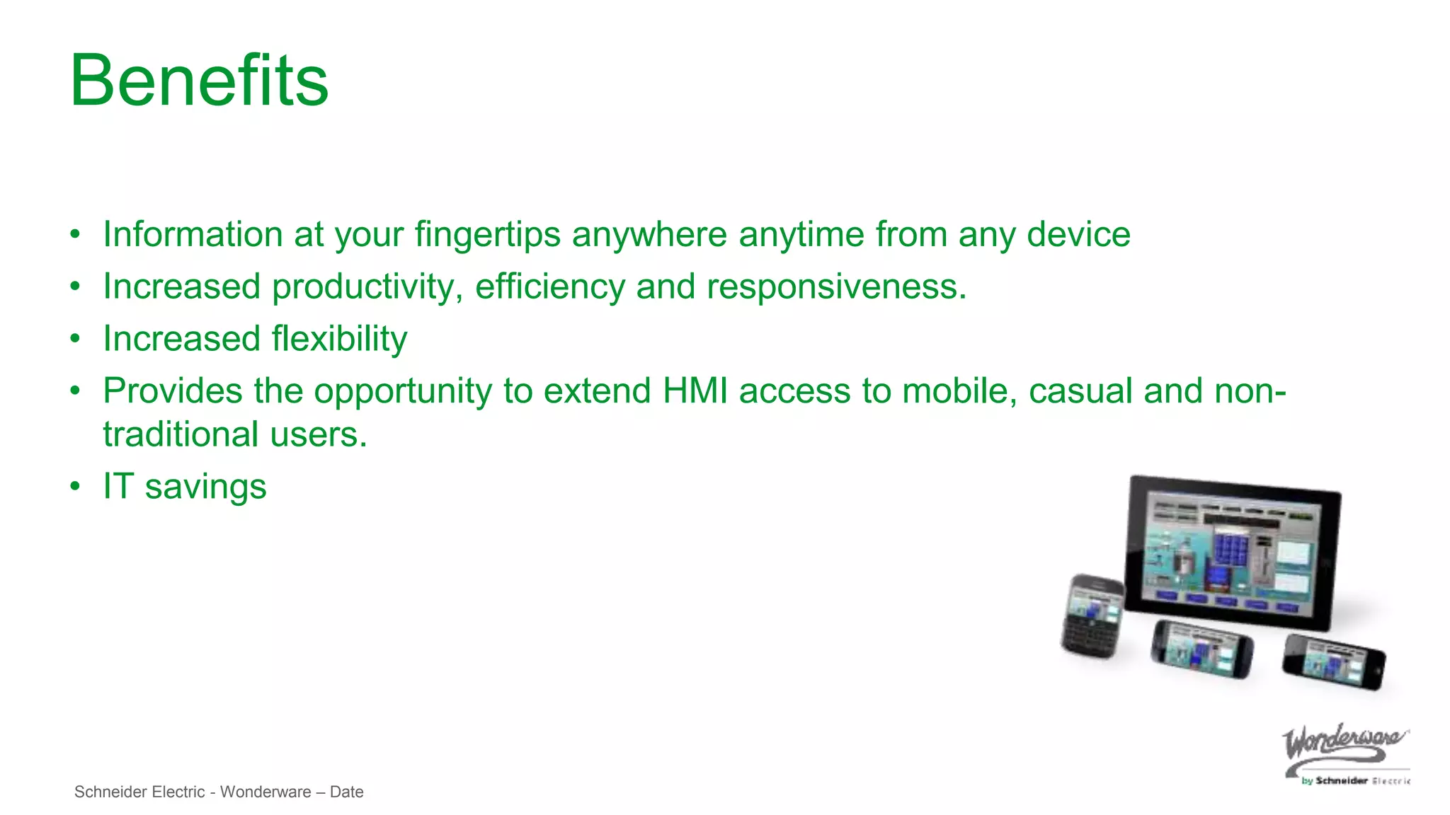 Schneider Electric - Wonderware – Date
Benefits
• Information at your fingertips anywhere anytime from any device
• Increased productivity, efficiency and responsiveness.
• Increased flexibility
• Provides the opportunity to extend HMI access to mobile, casual and non-
traditional users.
• IT savings
 