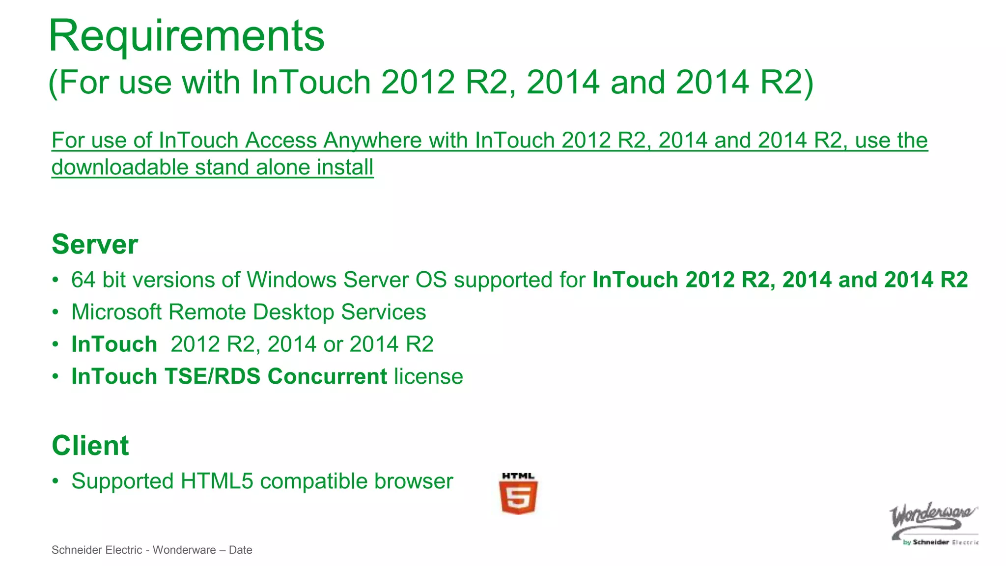 Schneider Electric - Wonderware – Date
Requirements
(For use with InTouch 2012 R2, 2014 and 2014 R2)
For use of InTouch Access Anywhere with InTouch 2012 R2, 2014 and 2014 R2, use the
downloadable stand alone install
Server
• 64 bit versions of Windows Server OS supported for InTouch 2012 R2, 2014 and 2014 R2
• Microsoft Remote Desktop Services
• InTouch 2012 R2, 2014 or 2014 R2
• InTouch TSE/RDS Concurrent license
Client
• Supported HTML5 compatible browser
 