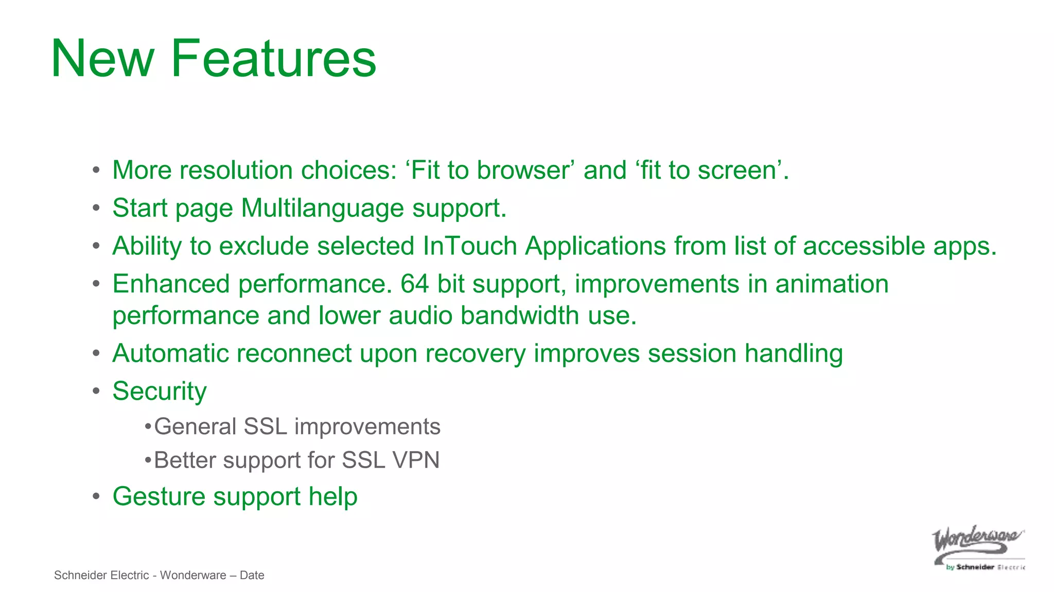 Schneider Electric - Wonderware – Date
New Features
• More resolution choices: ‘Fit to browser’ and ‘fit to screen’.
• Start page Multilanguage support.
• Ability to exclude selected InTouch Applications from list of accessible apps.
• Enhanced performance. 64 bit support, improvements in animation
performance and lower audio bandwidth use.
• Automatic reconnect upon recovery improves session handling
• Security
•General SSL improvements
•Better support for SSL VPN
• Gesture support help
 