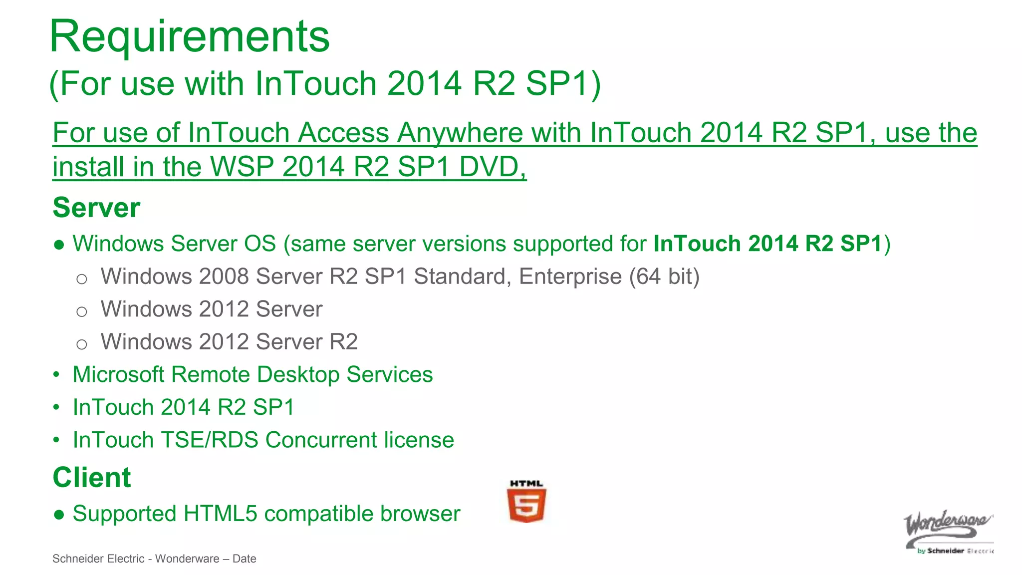 Schneider Electric - Wonderware – Date
Requirements
(For use with InTouch 2014 R2 SP1)
For use of InTouch Access Anywhere with InTouch 2014 R2 SP1, use the
install in the WSP 2014 R2 SP1 DVD,
Server
● Windows Server OS (same server versions supported for InTouch 2014 R2 SP1)
o Windows 2008 Server R2 SP1 Standard, Enterprise (64 bit)
o Windows 2012 Server
o Windows 2012 Server R2
• Microsoft Remote Desktop Services
• InTouch 2014 R2 SP1
• InTouch TSE/RDS Concurrent license
Client
● Supported HTML5 compatible browser
 