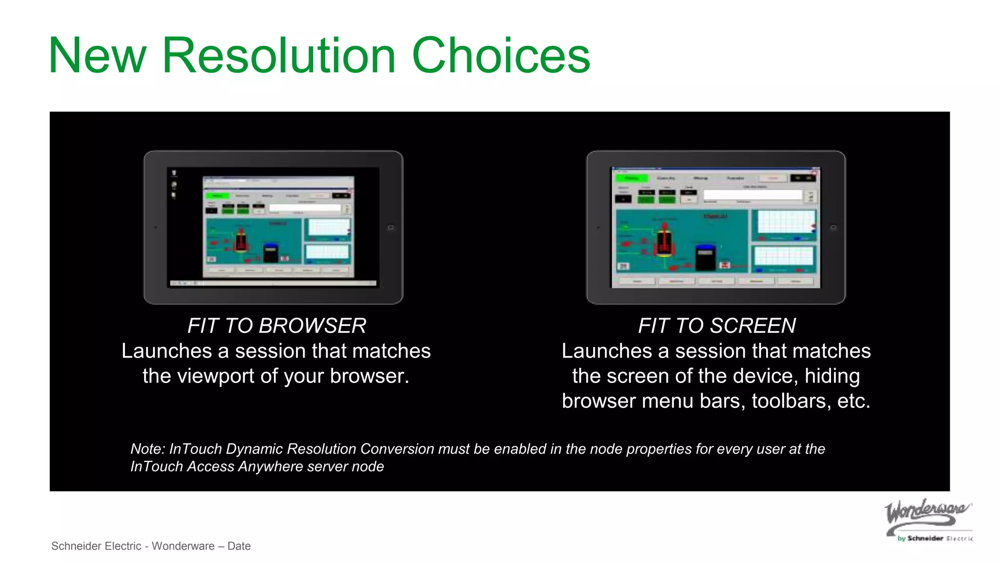Schneider Electric - Wonderware – Date
New Resolution Choices
FIT TO BROWSER
Launches a session that matches
the viewport of your browser.
FIT TO SCREEN
Launches a session that matches
the screen of the device, hiding
browser menu bars, toolbars, etc.
Note: InTouch Dynamic Resolution Conversion must be enabled in the node properties for every user at the
InTouch Access Anywhere server node
 