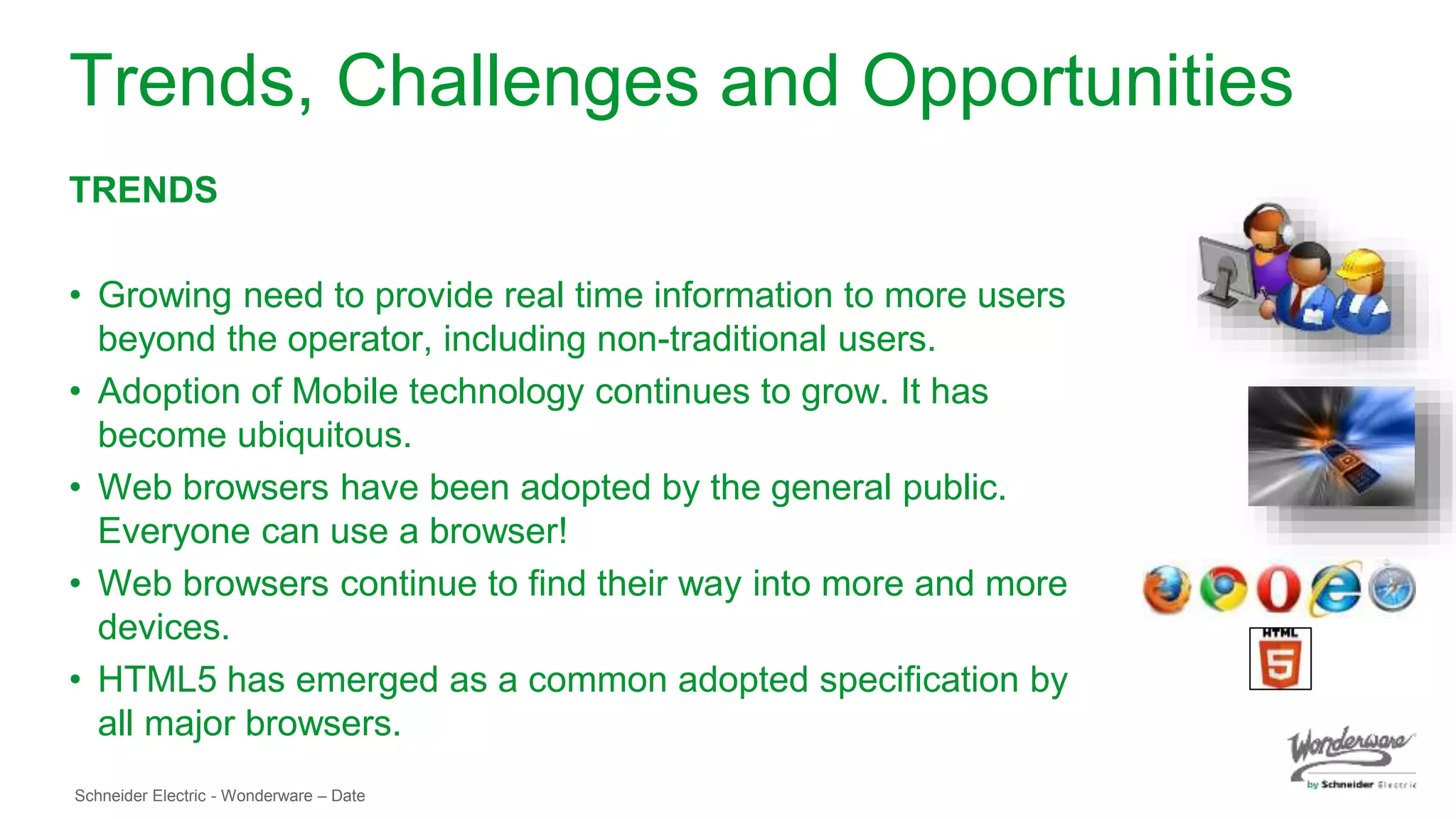 Schneider Electric - Wonderware – Date
Trends, Challenges and Opportunities
TRENDS
• Growing need to provide real time information to more users
beyond the operator, including non-traditional users.
• Adoption of Mobile technology continues to grow. It has
become ubiquitous.
• Web browsers have been adopted by the general public.
Everyone can use a browser!
• Web browsers continue to find their way into more and more
devices.
• HTML5 has emerged as a common adopted specification by
all major browsers.
 