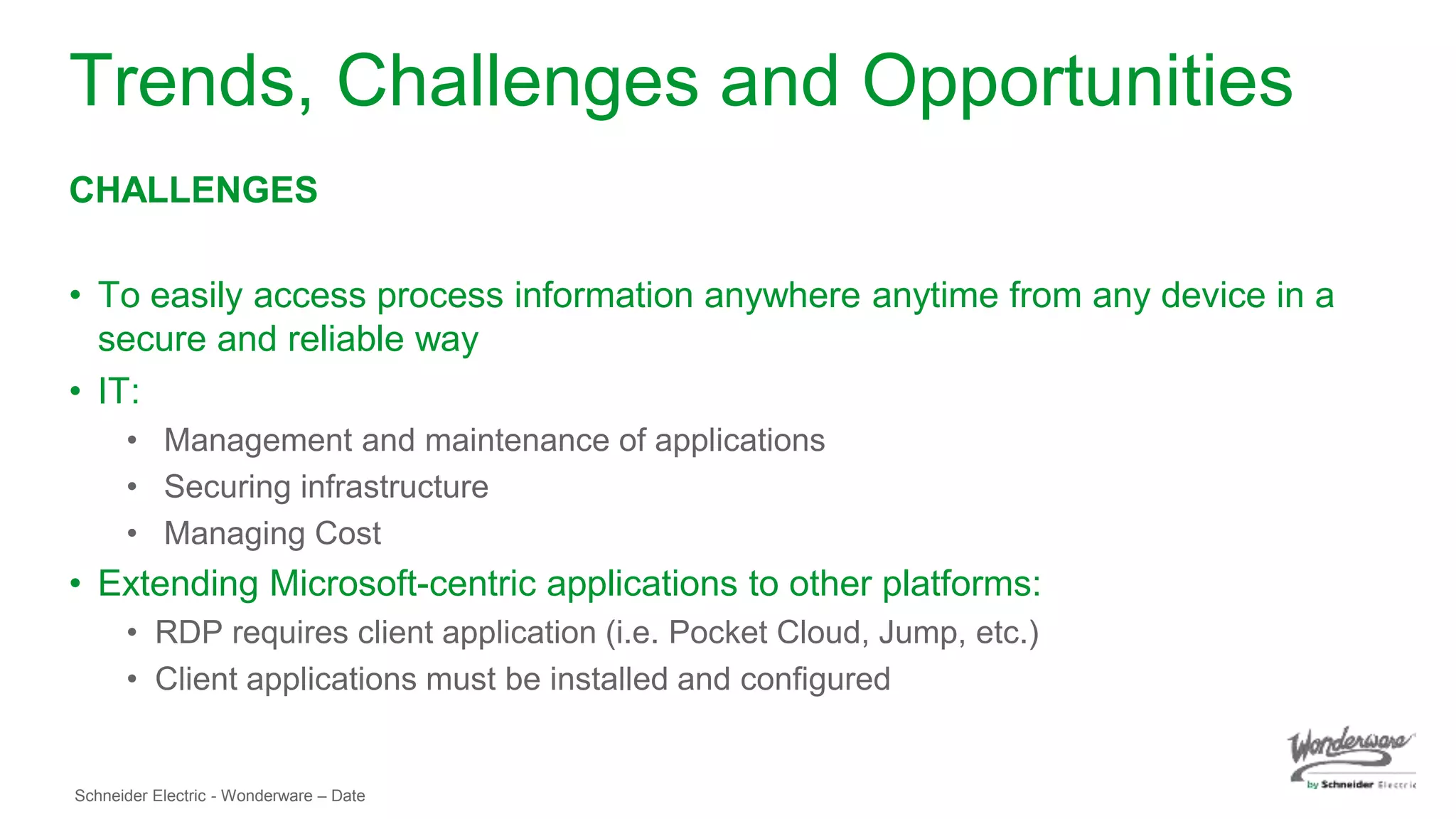 Schneider Electric - Wonderware – Date
Trends, Challenges and Opportunities
CHALLENGES
• To easily access process information anywhere anytime from any device in a
secure and reliable way
• IT:
• Management and maintenance of applications
• Securing infrastructure
• Managing Cost
• Extending Microsoft-centric applications to other platforms:
• RDP requires client application (i.e. Pocket Cloud, Jump, etc.)
• Client applications must be installed and configured
 