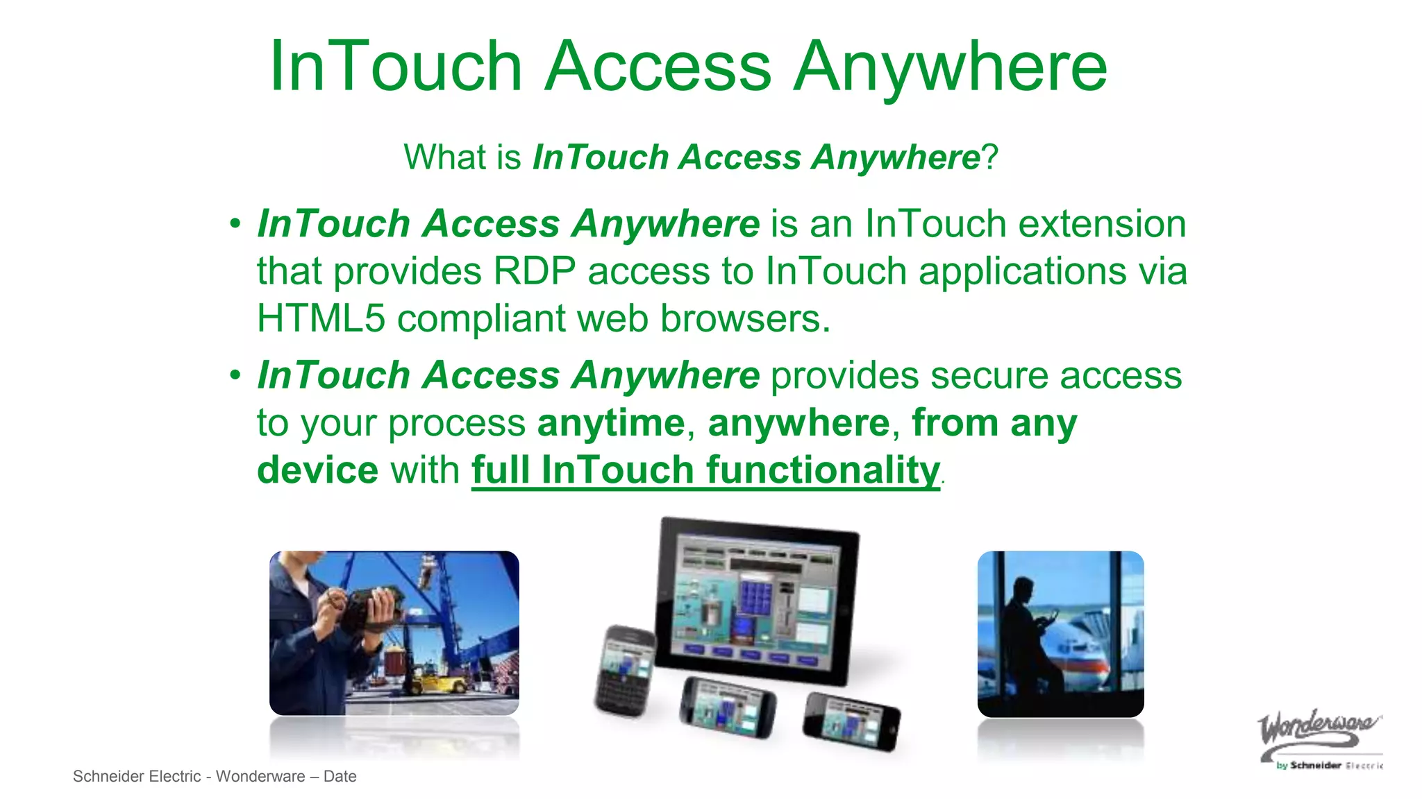Schneider Electric - Wonderware – Date
InTouch Access Anywhere
• InTouch Access Anywhere is an InTouch extension
that provides RDP access to InTouch applications via
HTML5 compliant web browsers.
• InTouch Access Anywhere provides secure access
to your process anytime, anywhere, from any
device with full InTouch functionality.
What is InTouch Access Anywhere?
 