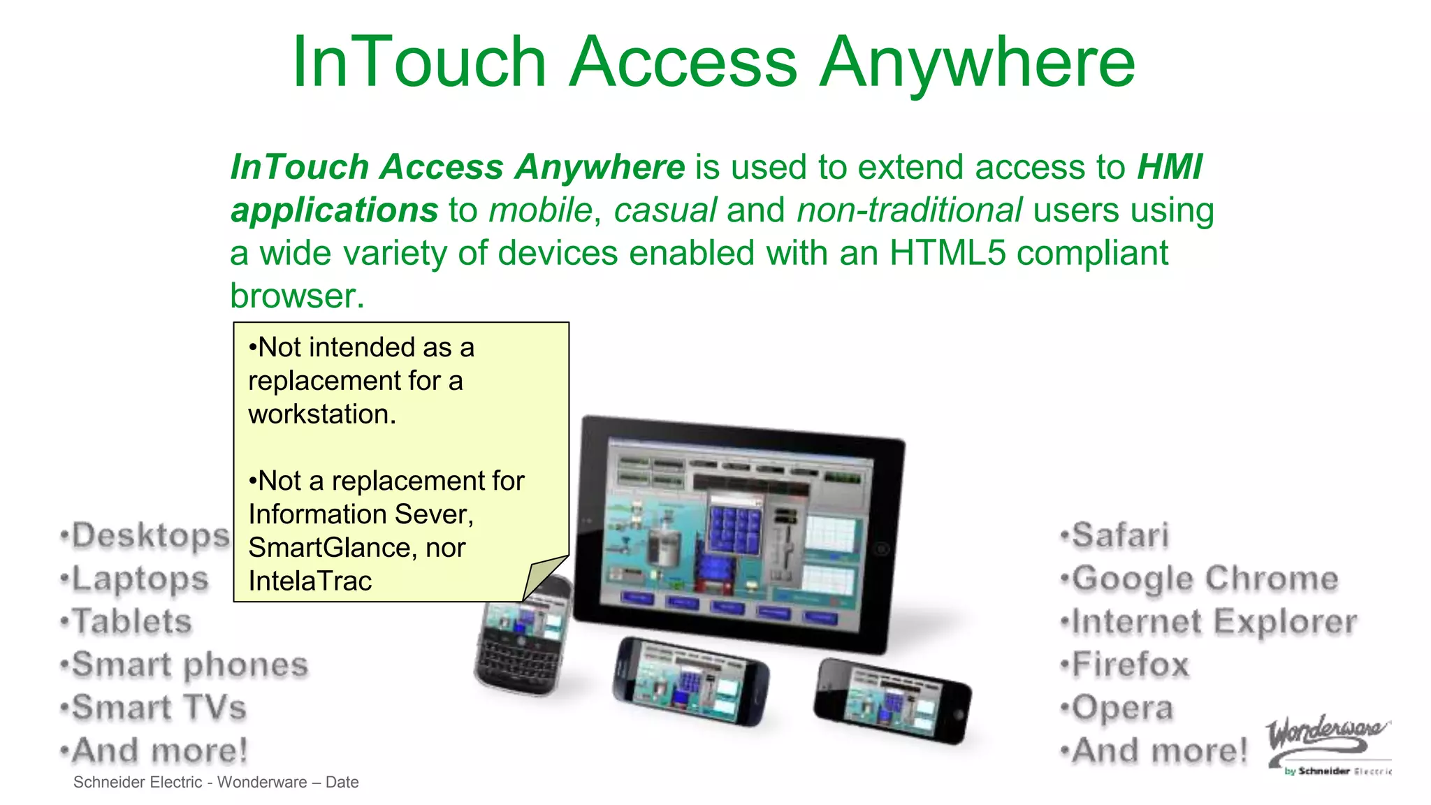 Schneider Electric - Wonderware – Date
InTouch Access Anywhere
InTouch Access Anywhere is used to extend access to HMI
applications to mobile, casual and non-traditional users using
a wide variety of devices enabled with an HTML5 compliant
browser.
•Not intended as a
replacement for a
workstation.
•Not a replacement for
Information Sever,
SmartGlance, nor
IntelaTrac
 