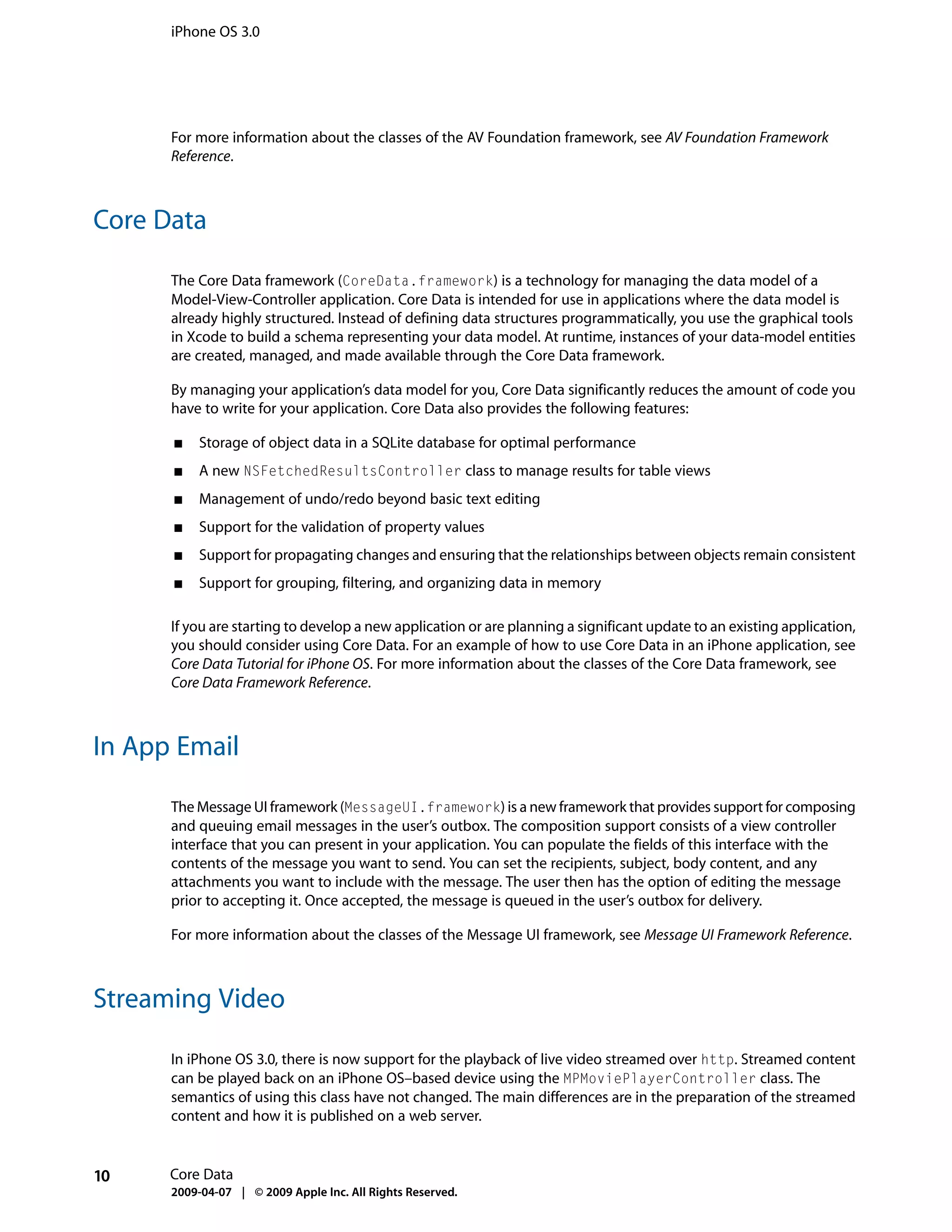 iPhone OS 3.0




      For more information about the classes of the AV Foundation framework, see AV Foundation Framework
      Reference.



Core Data

      The Core Data framework (CoreData.framework) is a technology for managing the data model of a
      Model-View-Controller application. Core Data is intended for use in applications where the data model is
      already highly structured. Instead of defining data structures programmatically, you use the graphical tools
      in Xcode to build a schema representing your data model. At runtime, instances of your data-model entities
      are created, managed, and made available through the Core Data framework.

      By managing your application’s data model for you, Core Data significantly reduces the amount of code you
      have to write for your application. Core Data also provides the following features:

      ■   Storage of object data in a SQLite database for optimal performance
      ■   A new NSFetchedResultsController class to manage results for table views
      ■   Management of undo/redo beyond basic text editing
      ■   Support for the validation of property values
      ■   Support for propagating changes and ensuring that the relationships between objects remain consistent
      ■   Support for grouping, filtering, and organizing data in memory

      If you are starting to develop a new application or are planning a significant update to an existing application,
      you should consider using Core Data. For an example of how to use Core Data in an iPhone application, see
      Core Data Tutorial for iPhone OS. For more information about the classes of the Core Data framework, see
      Core Data Framework Reference.



In App Email

      The Message UI framework (MessageUI.framework) is a new framework that provides support for composing
      and queuing email messages in the user’s outbox. The composition support consists of a view controller
      interface that you can present in your application. You can populate the fields of this interface with the
      contents of the message you want to send. You can set the recipients, subject, body content, and any
      attachments you want to include with the message. The user then has the option of editing the message
      prior to accepting it. Once accepted, the message is queued in the user’s outbox for delivery.

      For more information about the classes of the Message UI framework, see Message UI Framework Reference.



Streaming Video

      In iPhone OS 3.0, there is now support for the playback of live video streamed over http. Streamed content
      can be played back on an iPhone OS–based device using the MPMoviePlayerController class. The
      semantics of using this class have not changed. The main differences are in the preparation of the streamed
      content and how it is published on a web server.


10    Core Data
      2009-04-07 | © 2009 Apple Inc. All Rights Reserved.
 