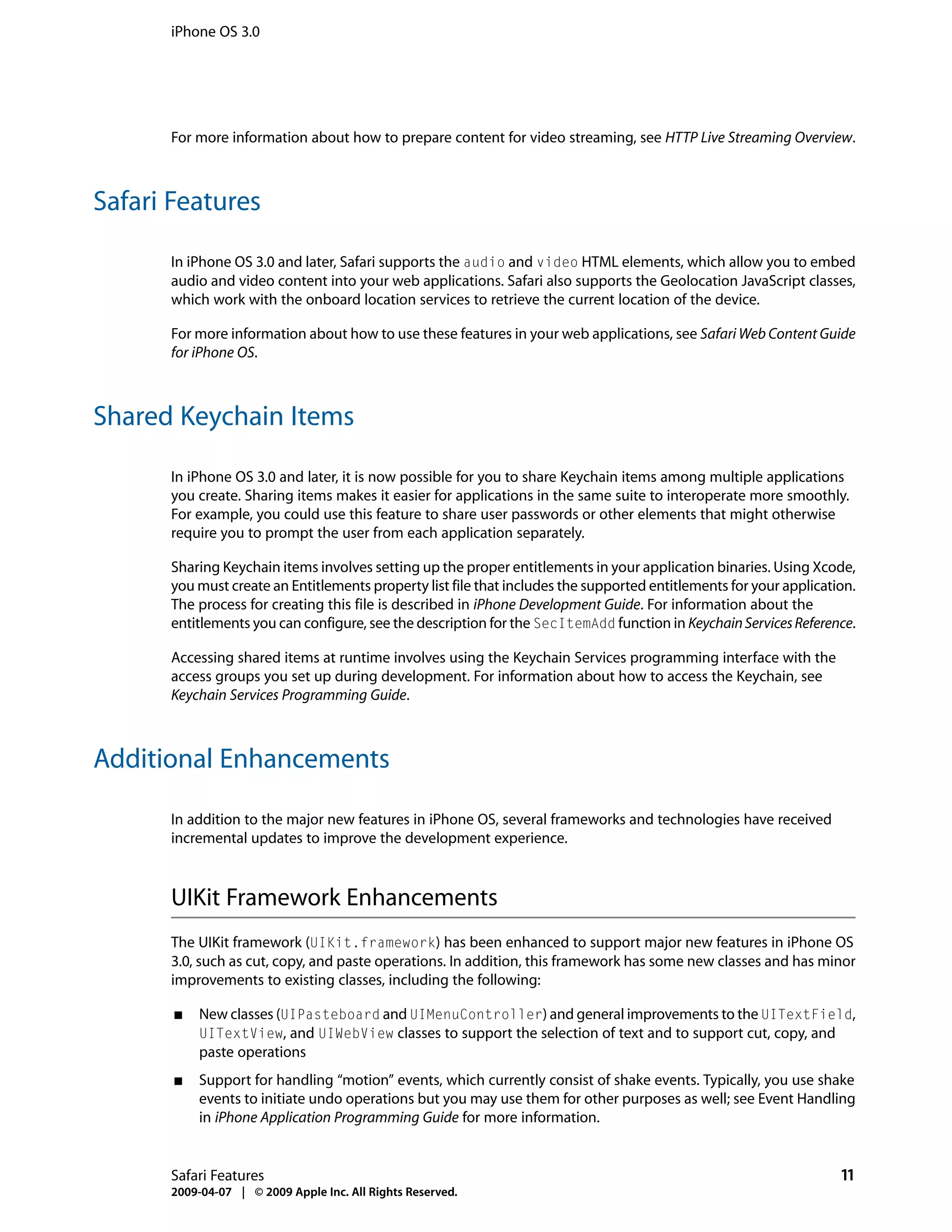 iPhone OS 3.0




      For more information about how to prepare content for video streaming, see HTTP Live Streaming Overview.



Safari Features

      In iPhone OS 3.0 and later, Safari supports the audio and video HTML elements, which allow you to embed
      audio and video content into your web applications. Safari also supports the Geolocation JavaScript classes,
      which work with the onboard location services to retrieve the current location of the device.

      For more information about how to use these features in your web applications, see Safari Web Content Guide
      for iPhone OS.



Shared Keychain Items

      In iPhone OS 3.0 and later, it is now possible for you to share Keychain items among multiple applications
      you create. Sharing items makes it easier for applications in the same suite to interoperate more smoothly.
      For example, you could use this feature to share user passwords or other elements that might otherwise
      require you to prompt the user from each application separately.

      Sharing Keychain items involves setting up the proper entitlements in your application binaries. Using Xcode,
      you must create an Entitlements property list file that includes the supported entitlements for your application.
      The process for creating this file is described in iPhone Development Guide. For information about the
      entitlements you can configure, see the description for the SecItemAdd function in Keychain Services Reference.

      Accessing shared items at runtime involves using the Keychain Services programming interface with the
      access groups you set up during development. For information about how to access the Keychain, see
      Keychain Services Programming Guide.



Additional Enhancements

      In addition to the major new features in iPhone OS, several frameworks and technologies have received
      incremental updates to improve the development experience.



      UIKit Framework Enhancements
      The UIKit framework (UIKit.framework) has been enhanced to support major new features in iPhone OS
      3.0, such as cut, copy, and paste operations. In addition, this framework has some new classes and has minor
      improvements to existing classes, including the following:

       ■   New classes (UIPasteboard and UIMenuController) and general improvements to the UITextField,
           UITextView, and UIWebView classes to support the selection of text and to support cut, copy, and
           paste operations
       ■   Support for handling “motion” events, which currently consist of shake events. Typically, you use shake
           events to initiate undo operations but you may use them for other purposes as well; see Event Handling
           in iPhone Application Programming Guide for more information.


      Safari Features                                                                                               11
      2009-04-07 | © 2009 Apple Inc. All Rights Reserved.
 