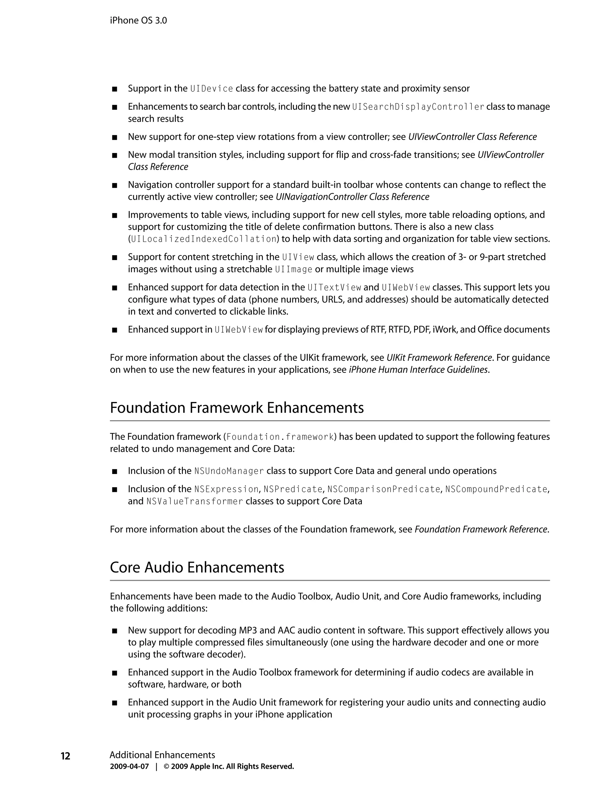 iPhone OS 3.0




     ■   Support in the UIDevice class for accessing the battery state and proximity sensor
     ■   Enhancements to search bar controls, including the new UISearchDisplayController class to manage
         search results
     ■   New support for one-step view rotations from a view controller; see UIViewController Class Reference
     ■   New modal transition styles, including support for flip and cross-fade transitions; see UIViewController
         Class Reference
     ■   Navigation controller support for a standard built-in toolbar whose contents can change to reflect the
         currently active view controller; see UINavigationController Class Reference
     ■   Improvements to table views, including support for new cell styles, more table reloading options, and
         support for customizing the title of delete confirmation buttons. There is also a new class
         (UILocalizedIndexedCollation) to help with data sorting and organization for table view sections.
     ■   Support for content stretching in the UIView class, which allows the creation of 3- or 9-part stretched
         images without using a stretchable UIImage or multiple image views
     ■   Enhanced support for data detection in the UITextView and UIWebView classes. This support lets you
         configure what types of data (phone numbers, URLS, and addresses) should be automatically detected
         in text and converted to clickable links.
     ■   Enhanced support in UIWebView for displaying previews of RTF, RTFD, PDF, iWork, and Office documents

     For more information about the classes of the UIKit framework, see UIKit Framework Reference. For guidance
     on when to use the new features in your applications, see iPhone Human Interface Guidelines.



     Foundation Framework Enhancements
     The Foundation framework (Foundation.framework) has been updated to support the following features
     related to undo management and Core Data:

     ■   Inclusion of the NSUndoManager class to support Core Data and general undo operations
     ■   Inclusion of the NSExpression, NSPredicate, NSComparisonPredicate, NSCompoundPredicate,
         and NSValueTransformer classes to support Core Data

     For more information about the classes of the Foundation framework, see Foundation Framework Reference.



     Core Audio Enhancements
     Enhancements have been made to the Audio Toolbox, Audio Unit, and Core Audio frameworks, including
     the following additions:

     ■   New support for decoding MP3 and AAC audio content in software. This support effectively allows you
         to play multiple compressed files simultaneously (one using the hardware decoder and one or more
         using the software decoder).
     ■   Enhanced support in the Audio Toolbox framework for determining if audio codecs are available in
         software, hardware, or both
     ■   Enhanced support in the Audio Unit framework for registering your audio units and connecting audio
         unit processing graphs in your iPhone application



12   Additional Enhancements
     2009-04-07 | © 2009 Apple Inc. All Rights Reserved.
 