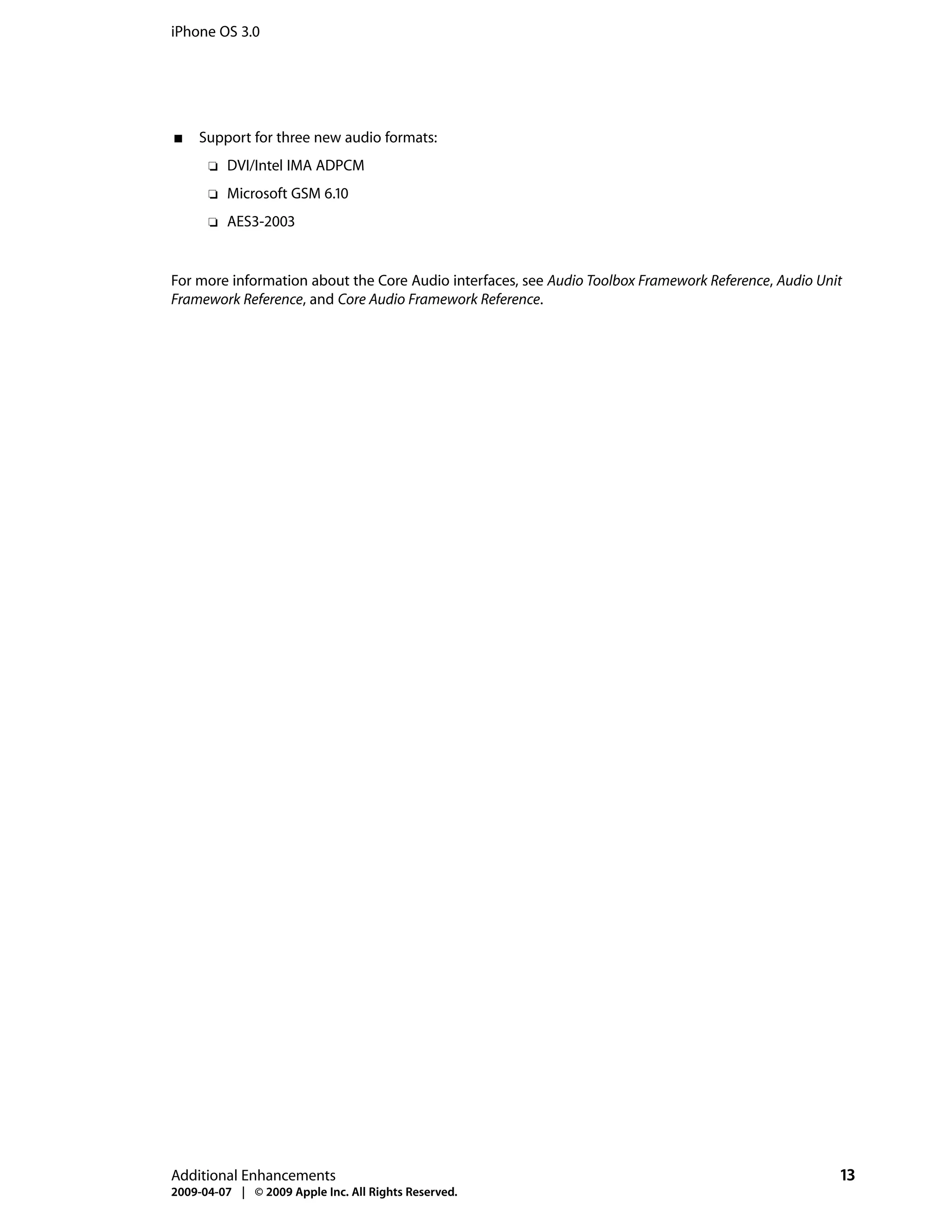 iPhone OS 3.0




■   Support for three new audio formats:
      ❏   DVI/Intel IMA ADPCM
      ❏   Microsoft GSM 6.10
      ❏   AES3-2003


For more information about the Core Audio interfaces, see Audio Toolbox Framework Reference, Audio Unit
Framework Reference, and Core Audio Framework Reference.




Additional Enhancements                                                                               13
2009-04-07 | © 2009 Apple Inc. All Rights Reserved.
 