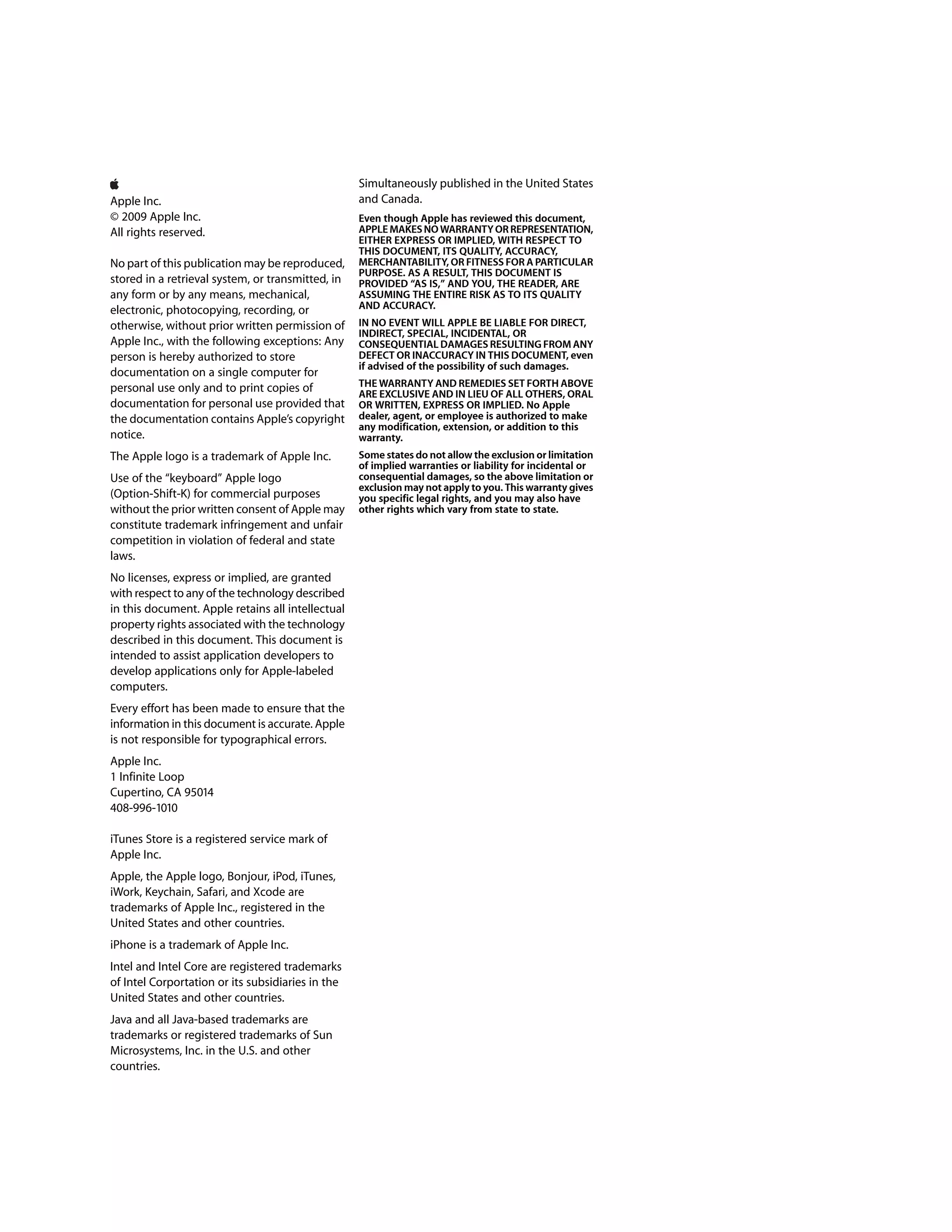 Simultaneously published in the United States
Apple Inc.                                         and Canada.
© 2009 Apple Inc.                                  Even though Apple has reviewed this document,
All rights reserved.                               APPLE MAKES NO WARRANTY OR REPRESENTATION,
                                                   EITHER EXPRESS OR IMPLIED, WITH RESPECT TO
                                                   THIS DOCUMENT, ITS QUALITY, ACCURACY,
No part of this publication may be reproduced,     MERCHANTABILITY, OR FITNESS FOR A PARTICULAR
                                                   PURPOSE. AS A RESULT, THIS DOCUMENT IS
stored in a retrieval system, or transmitted, in   PROVIDED “AS IS,” AND YOU, THE READER, ARE
any form or by any means, mechanical,              ASSUMING THE ENTIRE RISK AS TO ITS QUALITY
electronic, photocopying, recording, or            AND ACCURACY.
otherwise, without prior written permission of     IN NO EVENT WILL APPLE BE LIABLE FOR DIRECT,
                                                   INDIRECT, SPECIAL, INCIDENTAL, OR
Apple Inc., with the following exceptions: Any     CONSEQUENTIAL DAMAGES RESULTING FROM ANY
person is hereby authorized to store               DEFECT OR INACCURACY IN THIS DOCUMENT, even
                                                   if advised of the possibility of such damages.
documentation on a single computer for
personal use only and to print copies of           THE WARRANTY AND REMEDIES SET FORTH ABOVE
                                                   ARE EXCLUSIVE AND IN LIEU OF ALL OTHERS, ORAL
documentation for personal use provided that       OR WRITTEN, EXPRESS OR IMPLIED. No Apple
the documentation contains Apple’s copyright       dealer, agent, or employee is authorized to make
                                                   any modification, extension, or addition to this
notice.                                            warranty.
The Apple logo is a trademark of Apple Inc.        Some states do not allow the exclusion or limitation
                                                   of implied warranties or liability for incidental or
Use of the “keyboard” Apple logo                   consequential damages, so the above limitation or
                                                   exclusion may not apply to you. This warranty gives
(Option-Shift-K) for commercial purposes           you specific legal rights, and you may also have
without the prior written consent of Apple may     other rights which vary from state to state.
constitute trademark infringement and unfair
competition in violation of federal and state
laws.
No licenses, express or implied, are granted
with respect to any of the technology described
in this document. Apple retains all intellectual
property rights associated with the technology
described in this document. This document is
intended to assist application developers to
develop applications only for Apple-labeled
computers.
Every effort has been made to ensure that the
information in this document is accurate. Apple
is not responsible for typographical errors.
Apple Inc.
1 Infinite Loop
Cupertino, CA 95014
408-996-1010

iTunes Store is a registered service mark of
Apple Inc.
Apple, the Apple logo, Bonjour, iPod, iTunes,
iWork, Keychain, Safari, and Xcode are
trademarks of Apple Inc., registered in the
United States and other countries.
iPhone is a trademark of Apple Inc.
Intel and Intel Core are registered trademarks
of Intel Corportation or its subsidiaries in the
United States and other countries.
Java and all Java-based trademarks are
trademarks or registered trademarks of Sun
Microsystems, Inc. in the U.S. and other
countries.
 