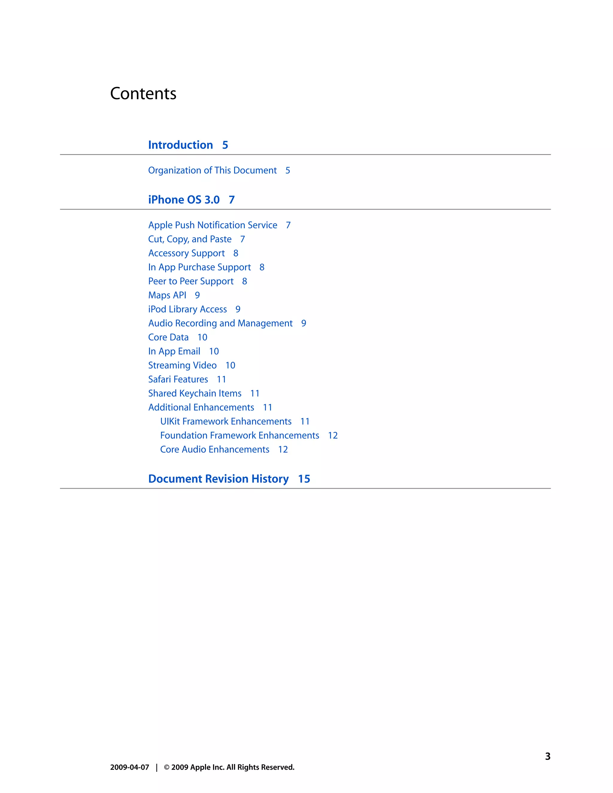 Contents

          Introduction 5

          Organization of This Document 5


          iPhone OS 3.0 7

          Apple Push Notification Service 7
          Cut, Copy, and Paste 7
          Accessory Support 8
          In App Purchase Support 8
          Peer to Peer Support 8
          Maps API 9
          iPod Library Access 9
          Audio Recording and Management 9
          Core Data 10
          In App Email 10
          Streaming Video 10
          Safari Features 11
          Shared Keychain Items 11
          Additional Enhancements 11
             UIKit Framework Enhancements 11
             Foundation Framework Enhancements 12
             Core Audio Enhancements 12


          Document Revision History 15




                                                      3
2009-04-07 | © 2009 Apple Inc. All Rights Reserved.
 