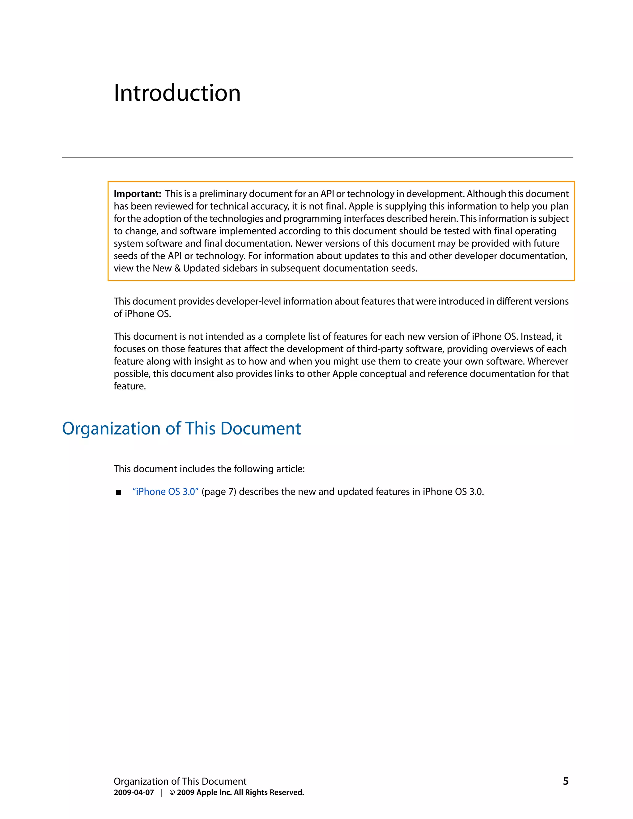 Introduction


      Important: This is a preliminary document for an API or technology in development. Although this document
      has been reviewed for technical accuracy, it is not final. Apple is supplying this information to help you plan
      for the adoption of the technologies and programming interfaces described herein. This information is subject
      to change, and software implemented according to this document should be tested with final operating
      system software and final documentation. Newer versions of this document may be provided with future
      seeds of the API or technology. For information about updates to this and other developer documentation,
      view the New & Updated sidebars in subsequent documentation seeds.


      This document provides developer-level information about features that were introduced in different versions
      of iPhone OS.

      This document is not intended as a complete list of features for each new version of iPhone OS. Instead, it
      focuses on those features that affect the development of third-party software, providing overviews of each
      feature along with insight as to how and when you might use them to create your own software. Wherever
      possible, this document also provides links to other Apple conceptual and reference documentation for that
      feature.



Organization of This Document

      This document includes the following article:

      ■   “iPhone OS 3.0” (page 7) describes the new and updated features in iPhone OS 3.0.




      Organization of This Document                                                                                5
      2009-04-07 | © 2009 Apple Inc. All Rights Reserved.
 