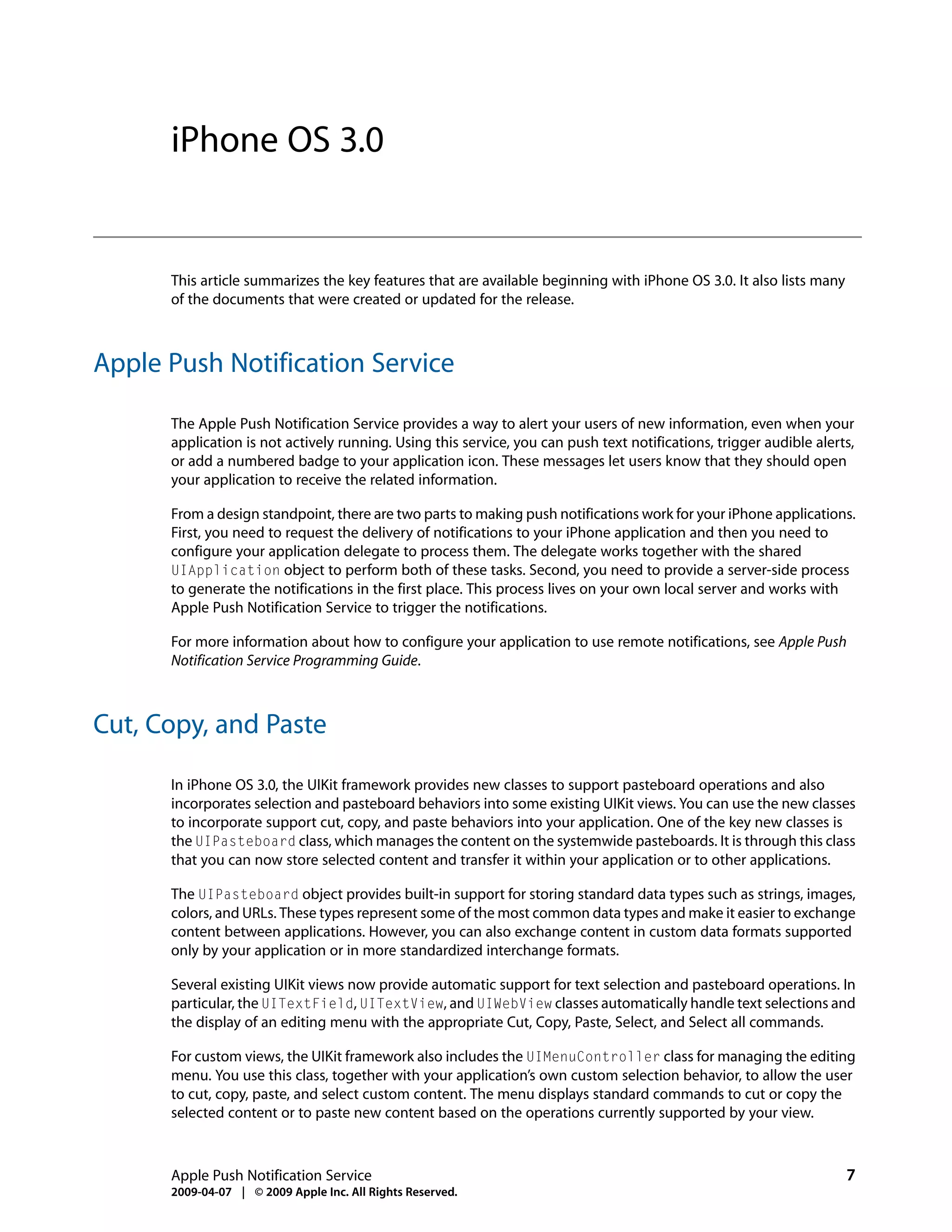 iPhone OS 3.0


      This article summarizes the key features that are available beginning with iPhone OS 3.0. It also lists many
      of the documents that were created or updated for the release.



Apple Push Notification Service

      The Apple Push Notification Service provides a way to alert your users of new information, even when your
      application is not actively running. Using this service, you can push text notifications, trigger audible alerts,
      or add a numbered badge to your application icon. These messages let users know that they should open
      your application to receive the related information.

      From a design standpoint, there are two parts to making push notifications work for your iPhone applications.
      First, you need to request the delivery of notifications to your iPhone application and then you need to
      configure your application delegate to process them. The delegate works together with the shared
      UIApplication object to perform both of these tasks. Second, you need to provide a server-side process
      to generate the notifications in the first place. This process lives on your own local server and works with
      Apple Push Notification Service to trigger the notifications.

      For more information about how to configure your application to use remote notifications, see Apple Push
      Notification Service Programming Guide.



Cut, Copy, and Paste

      In iPhone OS 3.0, the UIKit framework provides new classes to support pasteboard operations and also
      incorporates selection and pasteboard behaviors into some existing UIKit views. You can use the new classes
      to incorporate support cut, copy, and paste behaviors into your application. One of the key new classes is
      the UIPasteboard class, which manages the content on the systemwide pasteboards. It is through this class
      that you can now store selected content and transfer it within your application or to other applications.

      The UIPasteboard object provides built-in support for storing standard data types such as strings, images,
      colors, and URLs. These types represent some of the most common data types and make it easier to exchange
      content between applications. However, you can also exchange content in custom data formats supported
      only by your application or in more standardized interchange formats.

      Several existing UIKit views now provide automatic support for text selection and pasteboard operations. In
      particular, the UITextField, UITextView, and UIWebView classes automatically handle text selections and
      the display of an editing menu with the appropriate Cut, Copy, Paste, Select, and Select all commands.

      For custom views, the UIKit framework also includes the UIMenuController class for managing the editing
      menu. You use this class, together with your application’s own custom selection behavior, to allow the user
      to cut, copy, paste, and select custom content. The menu displays standard commands to cut or copy the
      selected content or to paste new content based on the operations currently supported by your view.



      Apple Push Notification Service                                                                                7
      2009-04-07 | © 2009 Apple Inc. All Rights Reserved.
 