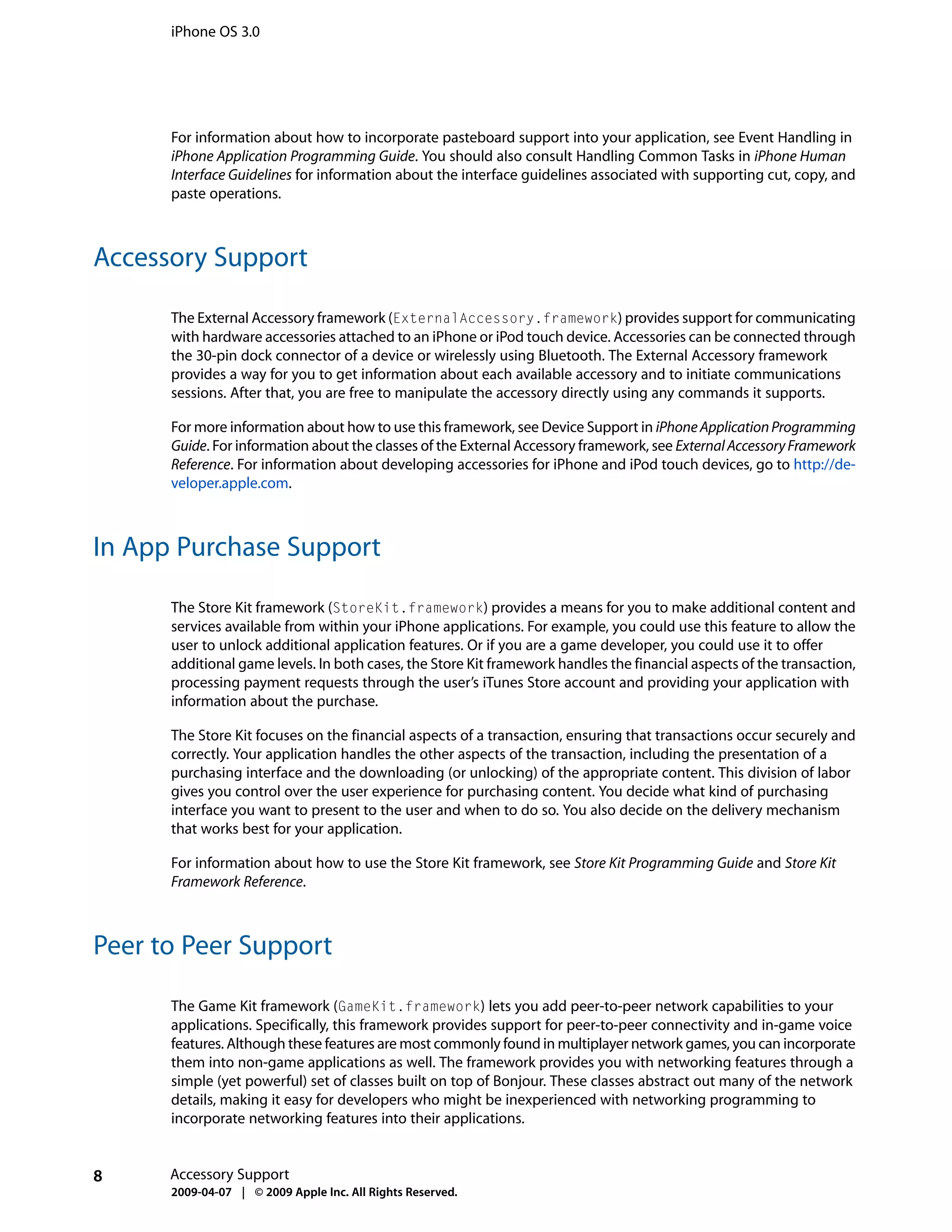 iPhone OS 3.0




      For information about how to incorporate pasteboard support into your application, see Event Handling in
      iPhone Application Programming Guide. You should also consult Handling Common Tasks in iPhone Human
      Interface Guidelines for information about the interface guidelines associated with supporting cut, copy, and
      paste operations.



Accessory Support

      The External Accessory framework (ExternalAccessory.framework) provides support for communicating
      with hardware accessories attached to an iPhone or iPod touch device. Accessories can be connected through
      the 30-pin dock connector of a device or wirelessly using Bluetooth. The External Accessory framework
      provides a way for you to get information about each available accessory and to initiate communications
      sessions. After that, you are free to manipulate the accessory directly using any commands it supports.

      For more information about how to use this framework, see Device Support in iPhone Application Programming
      Guide. For information about the classes of the External Accessory framework, see External Accessory Framework
      Reference. For information about developing accessories for iPhone and iPod touch devices, go to http://de-
      veloper.apple.com.



In App Purchase Support

      The Store Kit framework (StoreKit.framework) provides a means for you to make additional content and
      services available from within your iPhone applications. For example, you could use this feature to allow the
      user to unlock additional application features. Or if you are a game developer, you could use it to offer
      additional game levels. In both cases, the Store Kit framework handles the financial aspects of the transaction,
      processing payment requests through the user’s iTunes Store account and providing your application with
      information about the purchase.

      The Store Kit focuses on the financial aspects of a transaction, ensuring that transactions occur securely and
      correctly. Your application handles the other aspects of the transaction, including the presentation of a
      purchasing interface and the downloading (or unlocking) of the appropriate content. This division of labor
      gives you control over the user experience for purchasing content. You decide what kind of purchasing
      interface you want to present to the user and when to do so. You also decide on the delivery mechanism
      that works best for your application.

      For information about how to use the Store Kit framework, see Store Kit Programming Guide and Store Kit
      Framework Reference.



Peer to Peer Support

      The Game Kit framework (GameKit.framework) lets you add peer-to-peer network capabilities to your
      applications. Specifically, this framework provides support for peer-to-peer connectivity and in-game voice
      features. Although these features are most commonly found in multiplayer network games, you can incorporate
      them into non-game applications as well. The framework provides you with networking features through a
      simple (yet powerful) set of classes built on top of Bonjour. These classes abstract out many of the network
      details, making it easy for developers who might be inexperienced with networking programming to
      incorporate networking features into their applications.


8     Accessory Support
      2009-04-07 | © 2009 Apple Inc. All Rights Reserved.
 