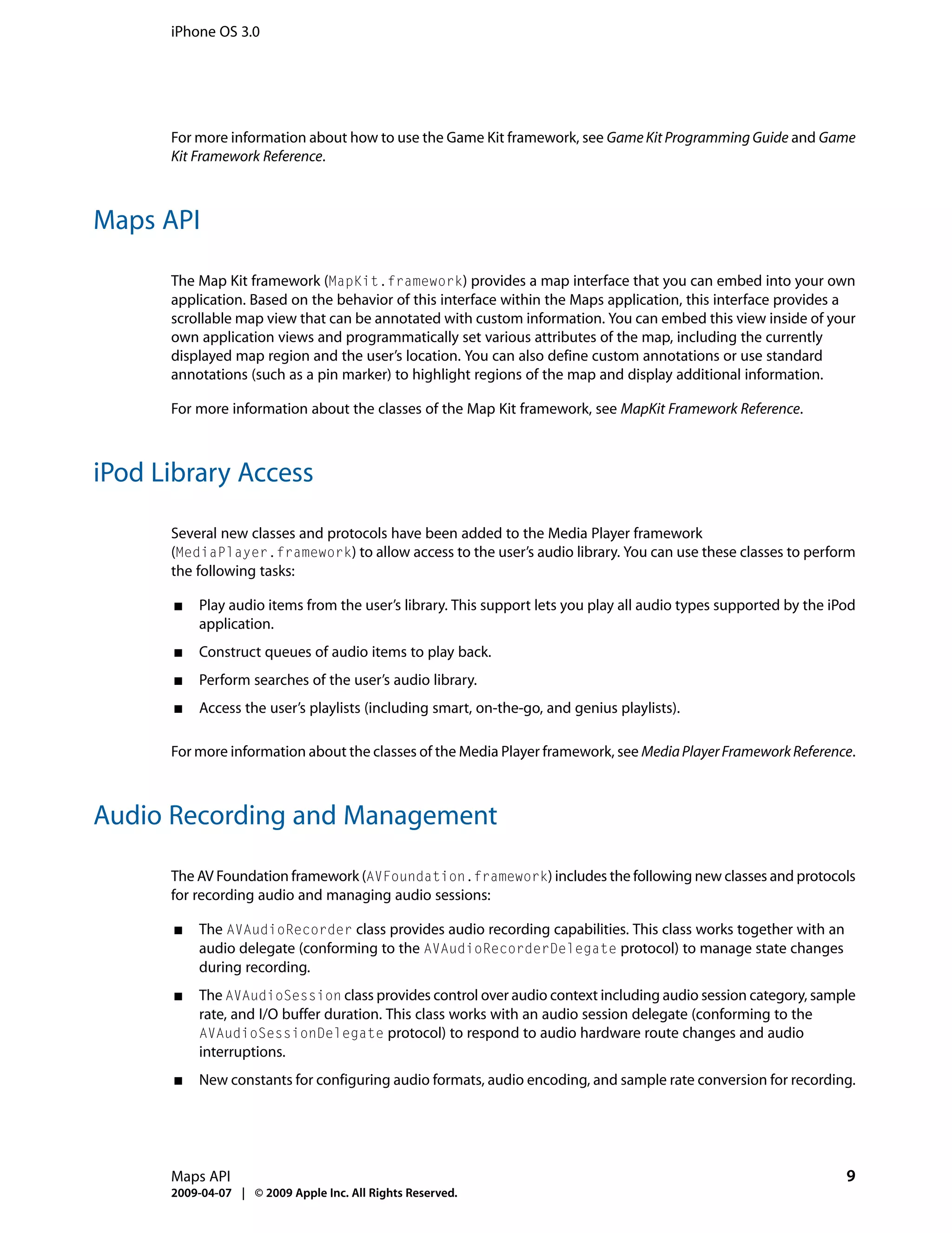iPhone OS 3.0




      For more information about how to use the Game Kit framework, see Game Kit Programming Guide and Game
      Kit Framework Reference.



Maps API

      The Map Kit framework (MapKit.framework) provides a map interface that you can embed into your own
      application. Based on the behavior of this interface within the Maps application, this interface provides a
      scrollable map view that can be annotated with custom information. You can embed this view inside of your
      own application views and programmatically set various attributes of the map, including the currently
      displayed map region and the user’s location. You can also define custom annotations or use standard
      annotations (such as a pin marker) to highlight regions of the map and display additional information.

      For more information about the classes of the Map Kit framework, see MapKit Framework Reference.



iPod Library Access

      Several new classes and protocols have been added to the Media Player framework
      (MediaPlayer.framework) to allow access to the user’s audio library. You can use these classes to perform
      the following tasks:

      ■   Play audio items from the user’s library. This support lets you play all audio types supported by the iPod
          application.
      ■   Construct queues of audio items to play back.
      ■   Perform searches of the user’s audio library.
      ■   Access the user’s playlists (including smart, on-the-go, and genius playlists).

      For more information about the classes of the Media Player framework, see Media Player Framework Reference.



Audio Recording and Management

      The AV Foundation framework (AVFoundation.framework) includes the following new classes and protocols
      for recording audio and managing audio sessions:

      ■   The AVAudioRecorder class provides audio recording capabilities. This class works together with an
          audio delegate (conforming to the AVAudioRecorderDelegate protocol) to manage state changes
          during recording.
      ■   The AVAudioSession class provides control over audio context including audio session category, sample
          rate, and I/O buffer duration. This class works with an audio session delegate (conforming to the
          AVAudioSessionDelegate protocol) to respond to audio hardware route changes and audio
          interruptions.
      ■   New constants for configuring audio formats, audio encoding, and sample rate conversion for recording.




      Maps API                                                                                                    9
      2009-04-07 | © 2009 Apple Inc. All Rights Reserved.
 