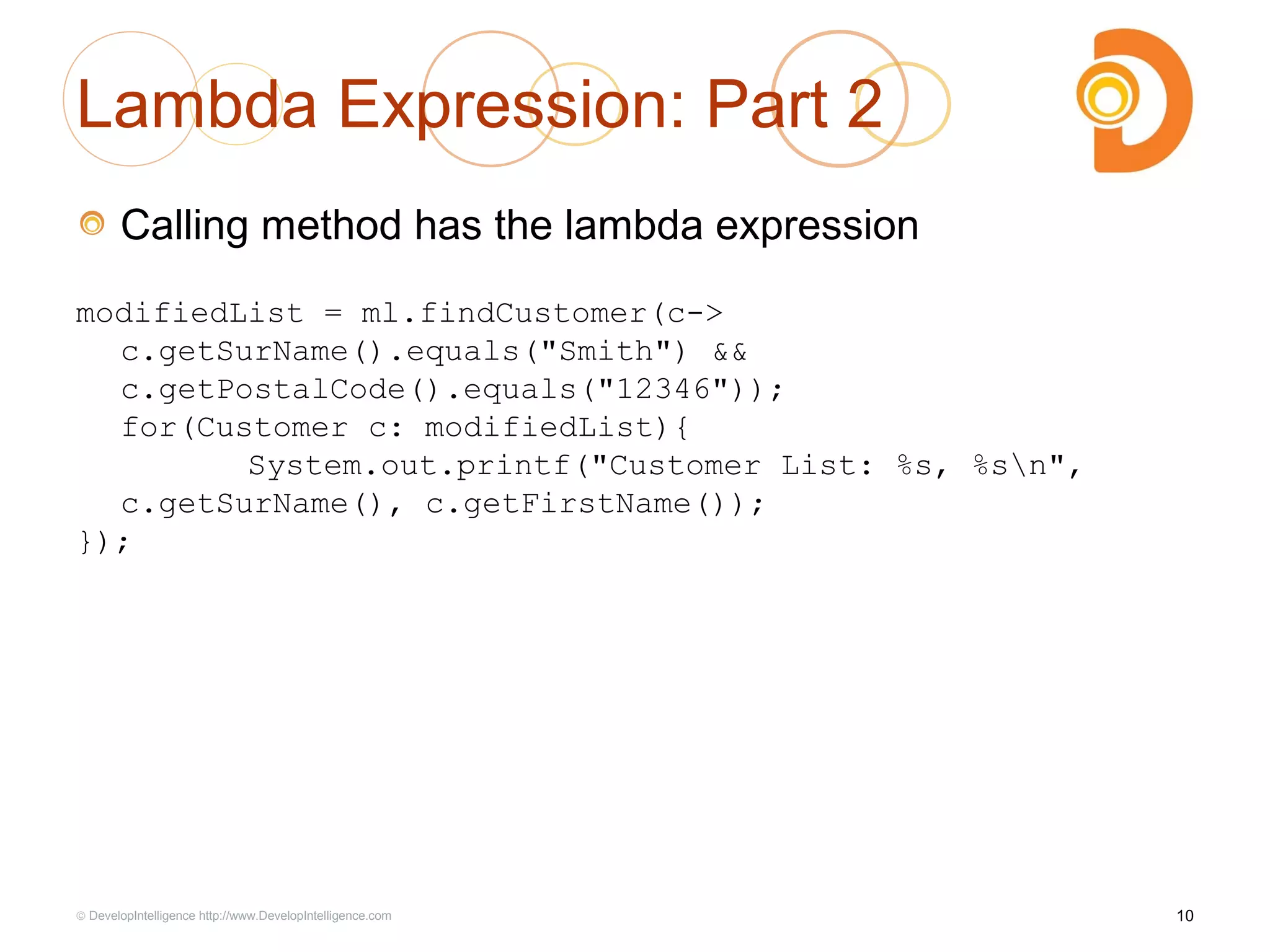 Lambda Expression: Part 2
Calling method has the lambda expression
modifiedList = ml.findCustomer(c->
c.getSurName().equals("Smith") &&
c.getPostalCode().equals("12346"));
for(Customer c: modifiedList){
System.out.printf("Customer List: %s, %sn",
c.getSurName(), c.getFirstName());
});
10© DevelopIntelligence http://www.DevelopIntelligence.com
 