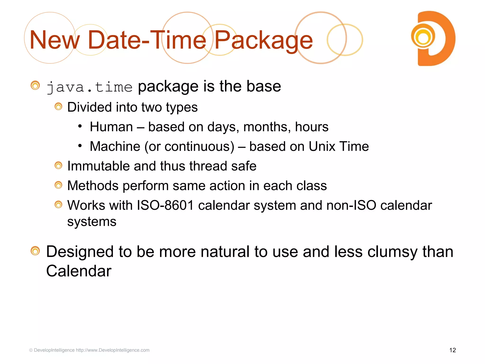 New Date-Time Package
java.time package is the base
Divided into two types
• Human – based on days, months, hours
• Machine (or continuous) – based on Unix Time
Immutable and thus thread safe
Methods perform same action in each class
Works with ISO-8601 calendar system and non-ISO calendar
systems
Designed to be more natural to use and less clumsy than
Calendar
12© DevelopIntelligence http://www.DevelopIntelligence.com
 