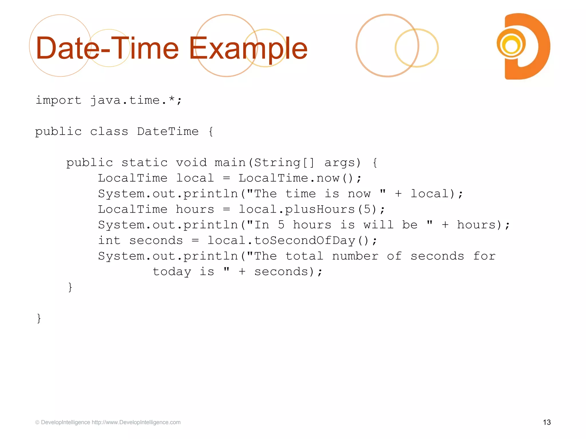 Date-Time Example
13© DevelopIntelligence http://www.DevelopIntelligence.com
import java.time.*;
public class DateTime {
public static void main(String[] args) {
LocalTime local = LocalTime.now();
System.out.println("The time is now " + local);
LocalTime hours = local.plusHours(5);
System.out.println("In 5 hours is will be " + hours);
int seconds = local.toSecondOfDay();
System.out.println("The total number of seconds for
today is " + seconds);
}
}
 