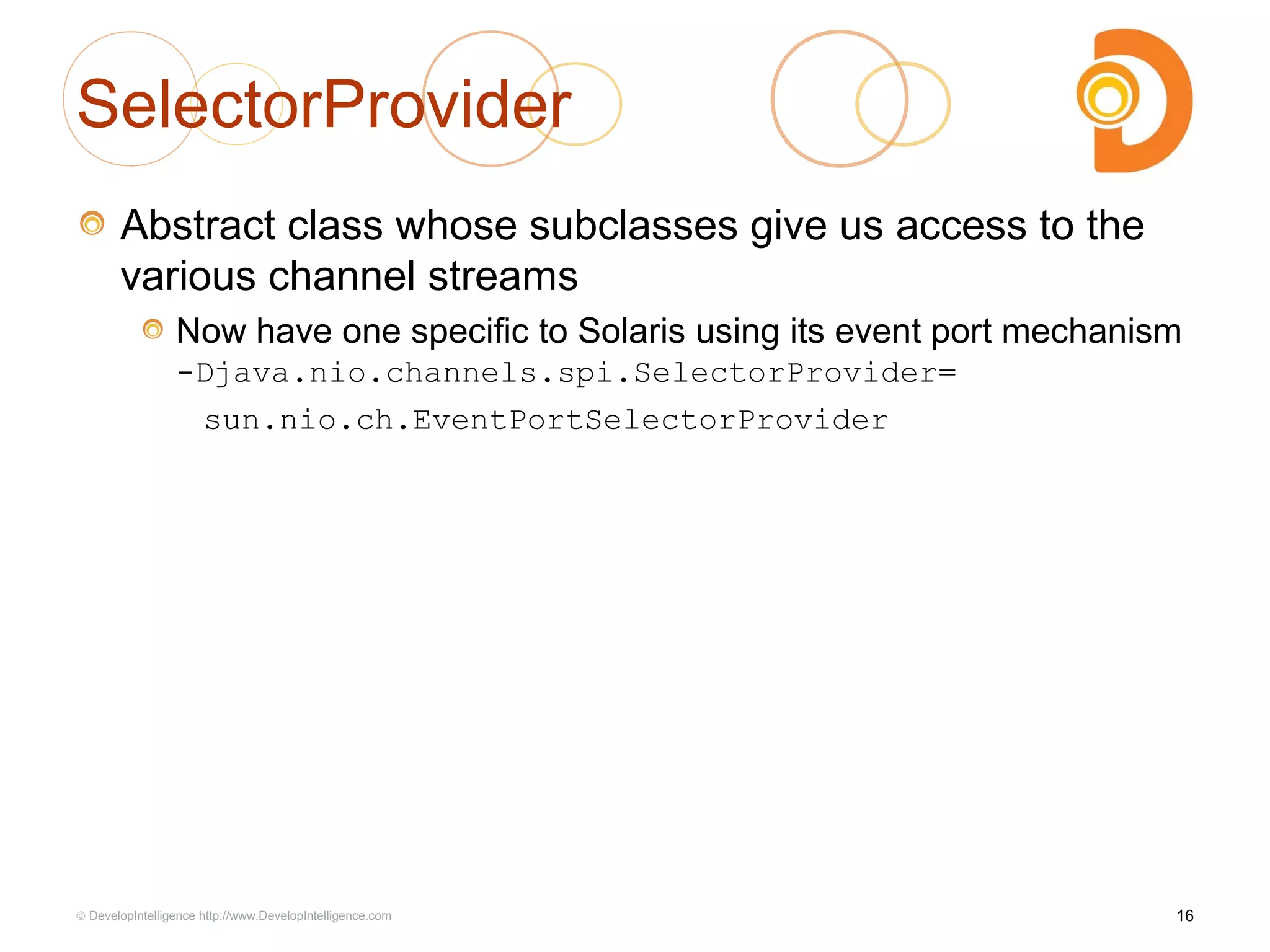SelectorProvider
Abstract class whose subclasses give us access to the
various channel streams
Now have one specific to Solaris using its event port mechanism
-Djava.nio.channels.spi.SelectorProvider=
sun.nio.ch.EventPortSelectorProvider
16© DevelopIntelligence http://www.DevelopIntelligence.com
 