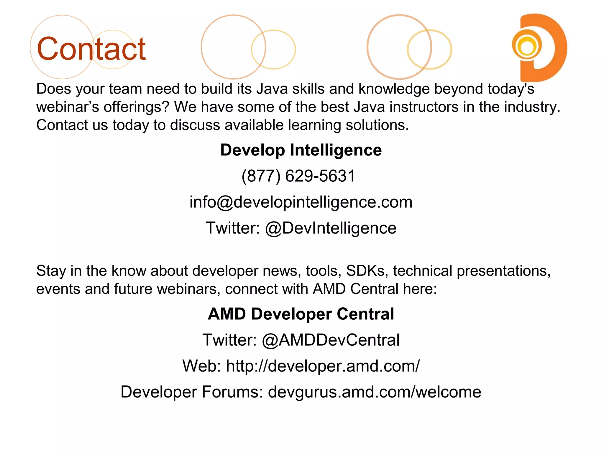 Contact
Does your team need to build its Java skills and knowledge beyond today's
webinar’s offerings? We have some of the best Java instructors in the industry.
Contact us today to discuss available learning solutions.
Develop Intelligence
(877) 629-5631
info@developintelligence.com
Twitter: @DevIntelligence
Stay in the know about developer news, tools, SDKs, technical presentations,
events and future webinars, connect with AMD Central here:
AMD Developer Central
Twitter: @AMDDevCentral
Web: http://developer.amd.com/
Developer Forums: devgurus.amd.com/welcome
 