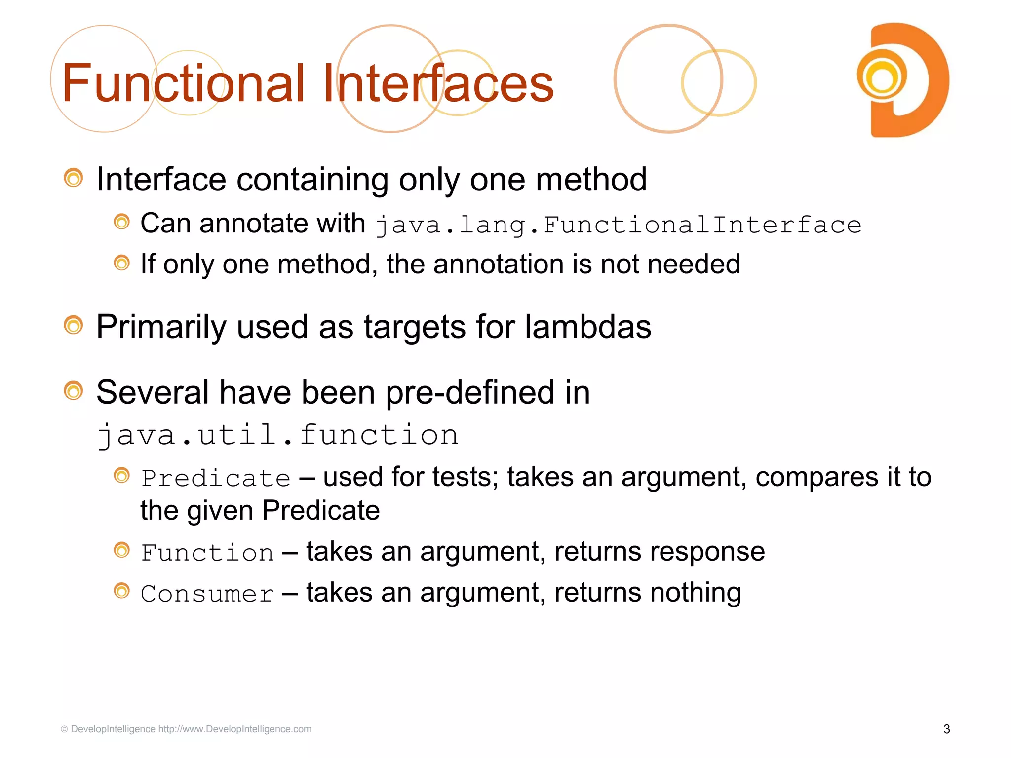 Functional Interfaces
Interface containing only one method
Can annotate with java.lang.FunctionalInterface
If only one method, the annotation is not needed
Primarily used as targets for lambdas
Several have been pre-defined in
java.util.function
Predicate – used for tests; takes an argument, compares it to
the given Predicate
Function – takes an argument, returns response
Consumer – takes an argument, returns nothing
3© DevelopIntelligence http://www.DevelopIntelligence.com
 