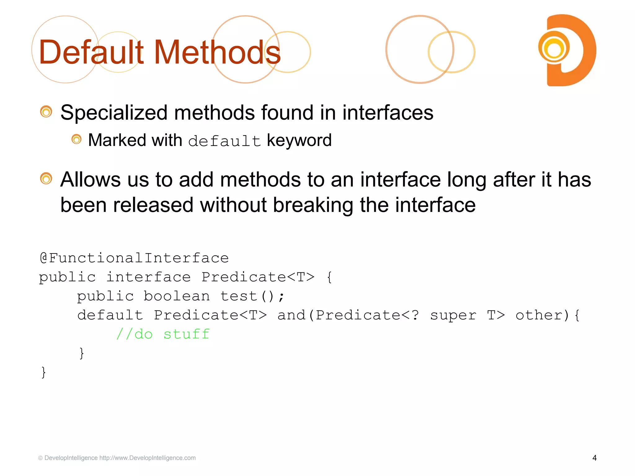 Default Methods
Specialized methods found in interfaces
Marked with default keyword
Allows us to add methods to an interface long after it has
been released without breaking the interface
4© DevelopIntelligence http://www.DevelopIntelligence.com
@FunctionalInterface
public interface Predicate<T> {
public boolean test();
default Predicate<T> and(Predicate<? super T> other){
//do stuff
}
}
 