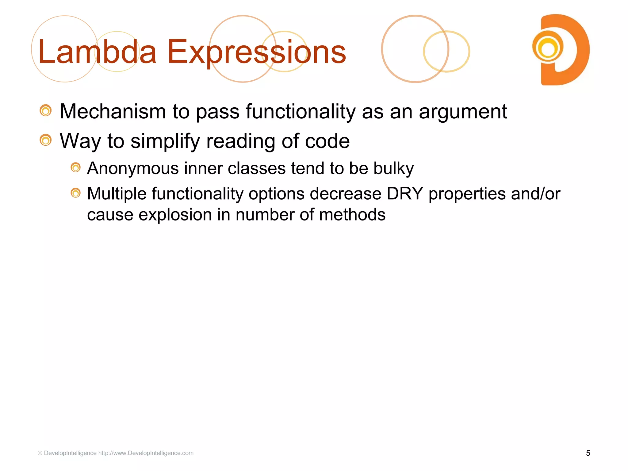 Lambda Expressions
Mechanism to pass functionality as an argument
Way to simplify reading of code
Anonymous inner classes tend to be bulky
Multiple functionality options decrease DRY properties and/or
cause explosion in number of methods
5© DevelopIntelligence http://www.DevelopIntelligence.com
 