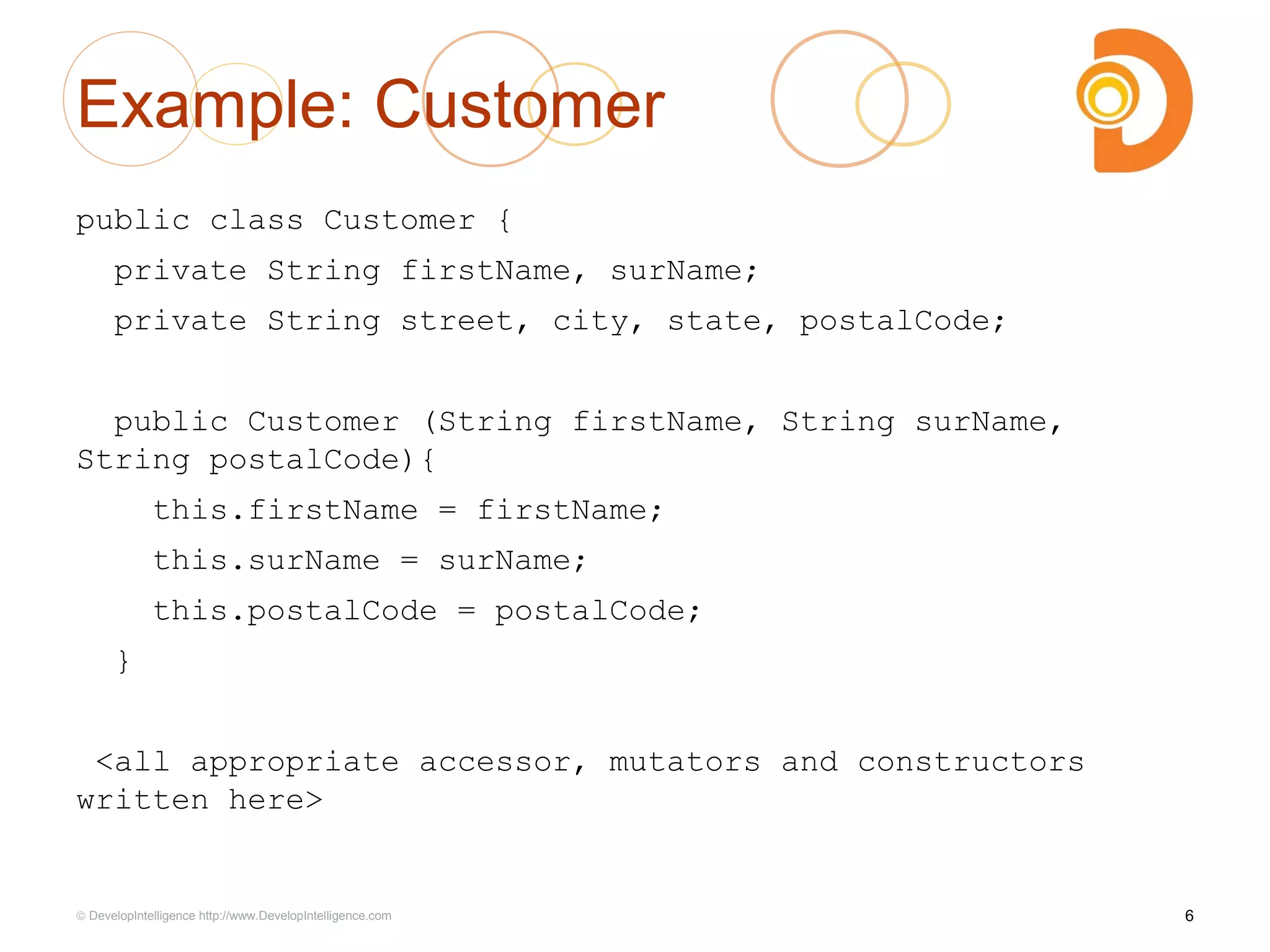 Example: Customer
public class Customer {
private String firstName, surName;
private String street, city, state, postalCode;
public Customer (String firstName, String surName,
String postalCode){
this.firstName = firstName;
this.surName = surName;
this.postalCode = postalCode;
}
<all appropriate accessor, mutators and constructors
written here>
6© DevelopIntelligence http://www.DevelopIntelligence.com
 