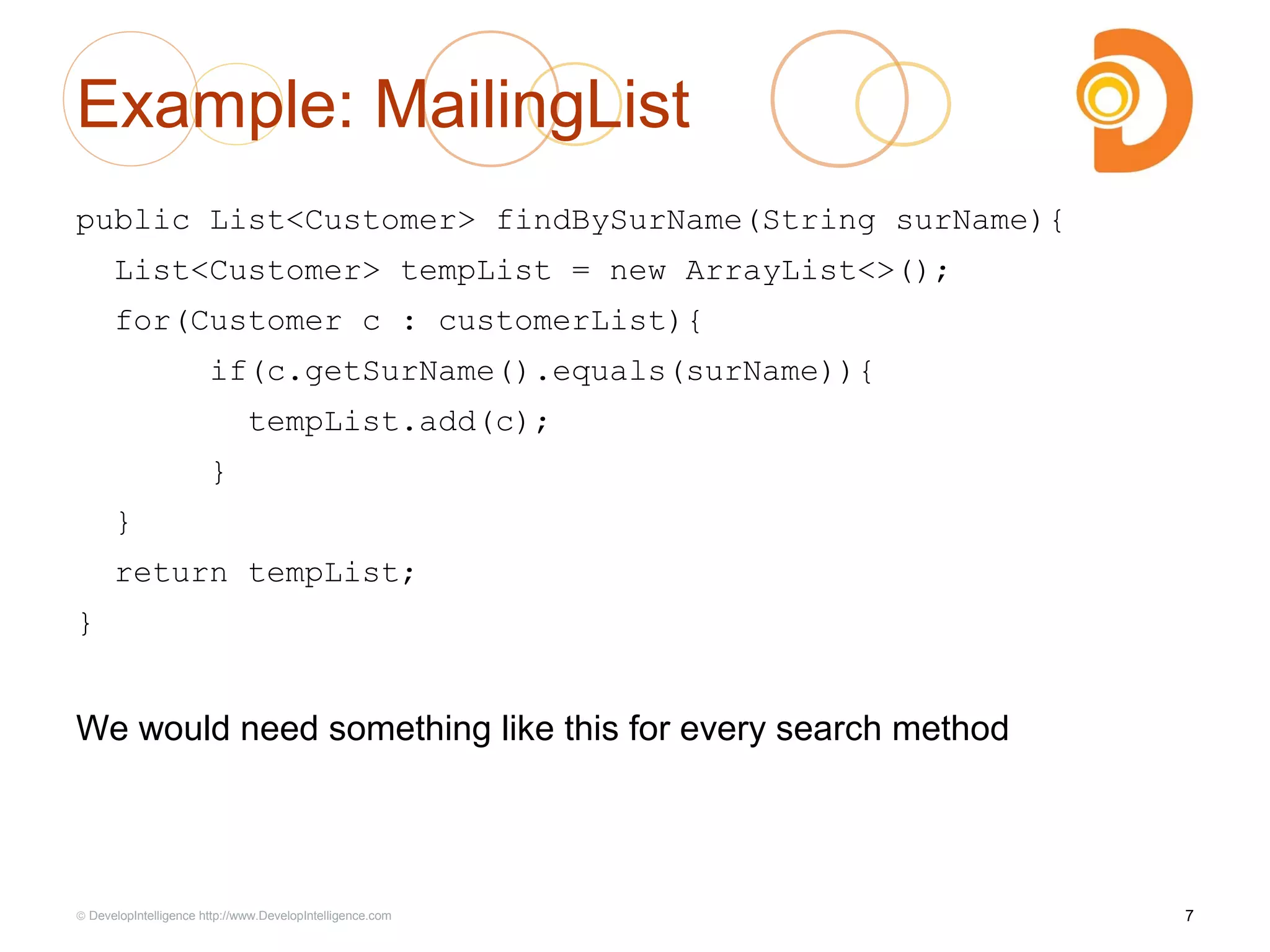 Example: MailingList
public List<Customer> findBySurName(String surName){
List<Customer> tempList = new ArrayList<>();
for(Customer c : customerList){
if(c.getSurName().equals(surName)){
tempList.add(c);
}
}
return tempList;
}
We would need something like this for every search method
7© DevelopIntelligence http://www.DevelopIntelligence.com
 
