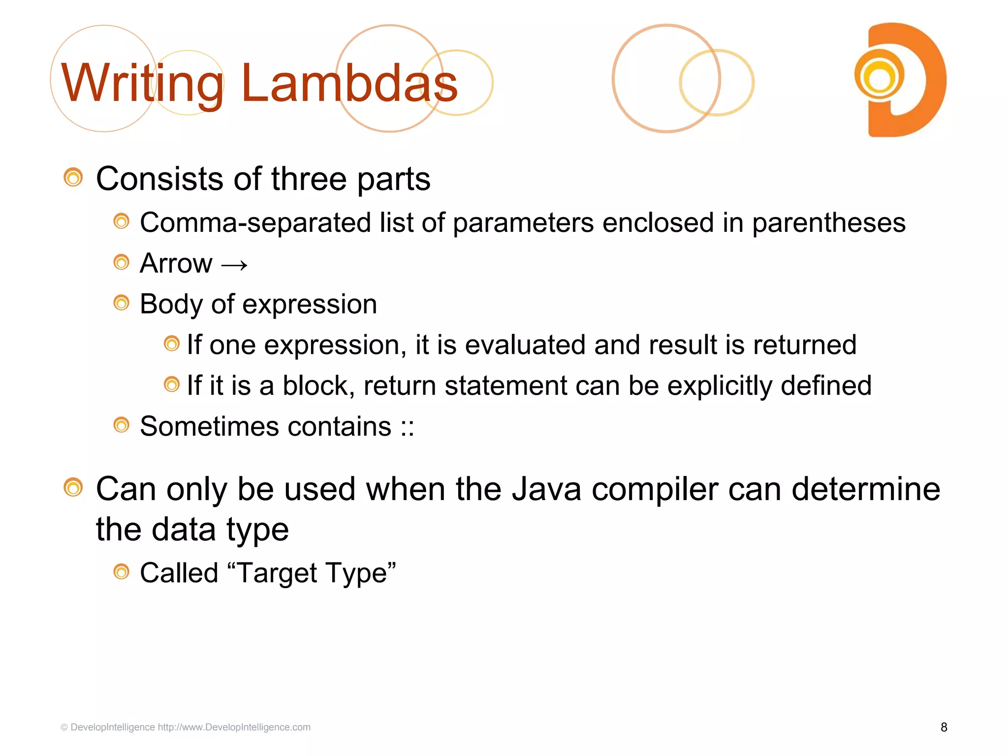 Writing Lambdas
Consists of three parts
Comma-separated list of parameters enclosed in parentheses
Arrow →
Body of expression
If one expression, it is evaluated and result is returned
If it is a block, return statement can be explicitly defined
Sometimes contains ::
Can only be used when the Java compiler can determine
the data type
Called “Target Type”
8© DevelopIntelligence http://www.DevelopIntelligence.com
 