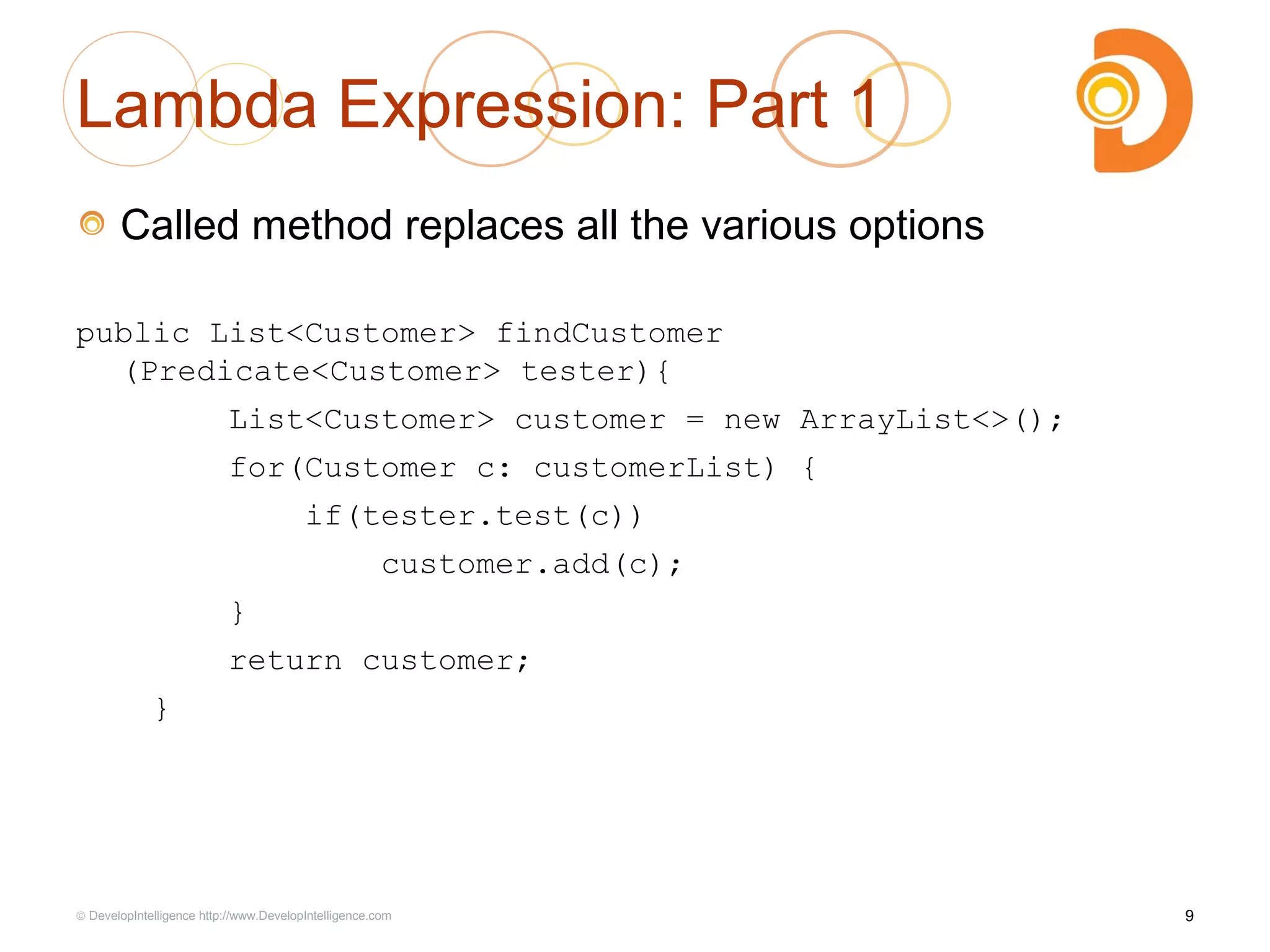 Lambda Expression: Part 1
Called method replaces all the various options
public List<Customer> findCustomer
(Predicate<Customer> tester){
List<Customer> customer = new ArrayList<>();
for(Customer c: customerList) {
if(tester.test(c))
customer.add(c);
}
return customer;
}
9© DevelopIntelligence http://www.DevelopIntelligence.com
 