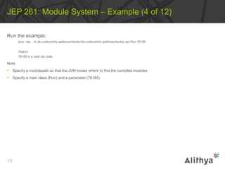 Run the example:
java ‐mp . ‐m de.codecentric.addresschecker/de.codecentric.addresschecker.api.Run 76185
Output:
76185 is a valid zip code
Note:
 Specify a modulepath so that the JVM knows where to find the compiled modules
 Specify a main class (Run) and a parameter (76185)
JEP 261: Module System – Example (4 of 12)
10
 