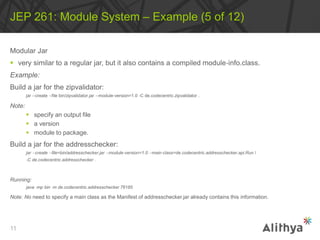 Modular Jar
 very similar to a regular jar, but it also contains a compiled module‐info.class.
Example:
Build a jar for the zipvalidator:
jar ‐‐create ‐‐file bin/zipvalidator.jar ‐‐module‐version=1.0 ‐C de.codecentric.zipvalidator .
Note:
 specify an output file
 a version
 module to package.
Build a jar for the addresschecker:
jar ‐‐create ‐‐file=bin/addresschecker.jar ‐‐module‐version=1.0 ‐‐main‐class=de.codecentric.addresschecker.api.Run 
‐C de.codecentric.addresschecker .
Running:
java ‐mp bin ‐m de.codecentric.addresschecker 76185
Note: No need to specify a main class as the Manifest of addresschecker.jar already contains this information.
JEP 261: Module System – Example (5 of 12)
11
 