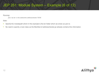 Running:
java ‐mp bin ‐m de.codecentric.addresschecker 76185
Note:
 Specify the modulepath which in this example is the bin folder which we wrote our jars to
 No need to specify a main class as the Manifest of addresschecker.jar already contains this information.
JEP 261: Module System – Example (6 of 12)
12
 