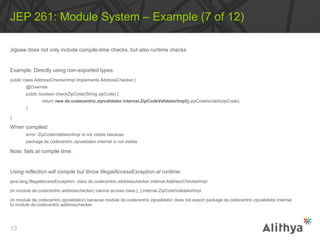 Jigsaw does not only include compile-time checks, but also runtime checks
Example: Directly using non-exported types:
public class AddressCheckerImpl implements AddressChecker {
@Override
public boolean checkZipCode(String zipCode) {
return new de.codecentric.zipvalidator.internal.ZipCodeValidatorImpl().zipCodeIsValid(zipCode);
}
}
When compiled:
error: ZipCodeValidatorImpl is not visible because
package de.codecentric.zipvalidator.internal is not visible
Note: fails at compile time.
Using reflection will compile but throw IllegalAccessException at runtime:
java.lang.IllegalAccessException: class de.codecentric.addresschecker.internal.AddressCheckerImpl
(in module de.codecentric.addresschecker) cannot access class [..].internal.ZipCodeValidatorImpl
(in module de.codecentric.zipvalidator) because module de.codecentric.zipvalidator does not export package de.codecentric.zipvalidator.internal
to module de.codecentric.addresschecker
JEP 261: Module System – Example (7 of 12)
13
 