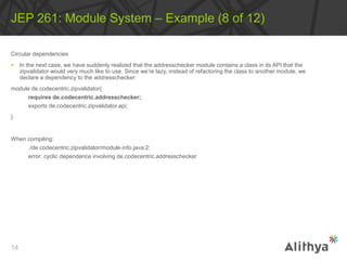 Circular dependencies
 In the next case, we have suddenly realized that the addresschecker module contains a class in its API that the
zipvalidator would very much like to use. Since we’re lazy, instead of refactoring the class to another module, we
declare a dependency to the addresschecker:
module de.codecentric.zipvalidator{
requires de.codecentric.addresschecker;
exports de.codecentric.zipvalidator.api;
}
When compiling:
./de.codecentric.zipvalidator/module‐info.java:2:
error: cyclic dependence involving de.codecentric.addresschecker
JEP 261: Module System – Example (8 of 12)
14
 