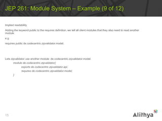 Implied readability
Adding the keyword public to the requires definition, we tell all client modules that they also need to read another
module.
e.g.
requires public de.codecentric.zipvalidator.model;
Lets zipvalidator use another module: de.codecentric.zipvalidator.model.
module de.codecentric.zipvalidator{
exports de.codecentric.zipvalidator.api;
requires de.codecentric.zipvalidator.model;
}
JEP 261: Module System – Example (9 of 12)
15
 