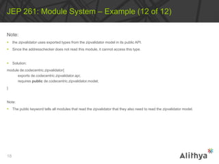 Note:
 the zipvalidator uses exported types from the zipvalidator model in its public API.
 Since the addresschecker does not read this module, it cannot access this type.
 Solution:
module de.codecentric.zipvalidator{
exports de.codecentric.zipvalidator.api;
requires public de.codecentric.zipvalidator.model;
}
Note:
 The public keyword tells all modules that read the zipvalidator that they also need to read the zipvalidator model.
JEP 261: Module System – Example (12 of 12)
18
 